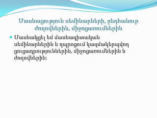 Մասնացություն սեմինարների, ընդհանուր
      ժողովներին, միջոցառումներին
 Մասնակցել եմ մասնագիտական
 սեմինարներին և դպրոցում կազմակերպվող
 ցուցադրություններին, միջոցառումներին և
 ժողովներին:
 