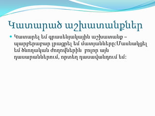 Կատարած աշխատանքներ
 Կատարել եմ գրասենյակային աշխատանք –
 պարբերաբար լրացրել եմ մատյանները:Մասնակցել
 եմ ծնողական ժողովներին բոլոր այն
 դասարաններում, որտեղ դասավանդում եմ:
 