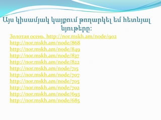 Այս կիսամյակ կայքում թողարկել եմ հետևյալ
               նյութերը:
 Золотая осень. http://nor.mskh.am/node/902
 http://nor.mskh.am/node/868
 http://nor.mskh.am/node/849
 http://nor.mskh.am/node/837
 http://nor.mskh.am/node/822
 http://nor.mskh.am/node/715
 http://nor.mskh.am/node/707
 http://nor.mskh.am/node/705
 http://nor.mskh.am/node/702
 http://nor.mskh.am/node/693
 http://nor.mskh.am/node/685
 