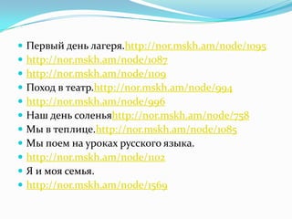    Первый день лагеря.http://nor.mskh.am/node/1095
   http://nor.mskh.am/node/1087
   http://nor.mskh.am/node/1109
   Поход в театр.http://nor.mskh.am/node/994
   http://nor.mskh.am/node/996
   Наш день соленьяhttp://nor.mskh.am/node/758
   Мы в теплице.http://nor.mskh.am/node/1085
   Мы поем на уроках русского языка.
   http://nor.mskh.am/node/1102
   Я и моя семья.
   http://nor.mskh.am/node/1569
 
