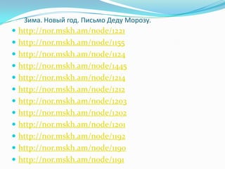 Зима. Новый год. Письмо Деду Морозу.
 http://nor.mskh.am/node/1221
 http://nor.mskh.am/node/1155
 http://nor.mskh.am/node/1124
 http://nor.mskh.am/node/1445
 http://nor.mskh.am/node/1214
 http://nor.mskh.am/node/1212
 http://nor.mskh.am/node/1203
 http://nor.mskh.am/node/1202
 http://nor.mskh.am/node/1201
 http://nor.mskh.am/node/1192
 http://nor.mskh.am/node/1190
 http://nor.mskh.am/node/1191
 
