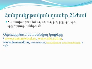 Հանրակրթական դասեր 21ժամ
   Դասավանդում եմ 1-1, 1-2, 2-1, 3-2, 3-3, 4-1, 4-2,
     4-3 դասարաններում:

Օգտագօրծում եմ հետեվյալ կայքերը
(www.russianword.ru, www.viki.rdf.ru,
www.teremok.ru, www.solnet.ee, www.kinder.ru, www.youtube.com   և
այլն).
 