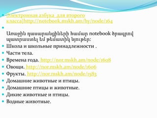  Электронная азбука для второго
    класса|http://notebook.mskh.am/hy/node/164

    Առաջին դասարանցիների համար notebook ծրագրով
    պատրաստել եմ թեմատիկ նյութեր:
   Школа и школьные принадлежности .
   Части тела.
   Времена года. http://nor.mskh.am/node/1608
   Овощи. http://nor.mskh.am/node/1606
   Фрукты. http://nor.mskh.am/node/1583
   Домашние животные и птицы.
   Домашние птицы и животные.
   Дикие животные и птицы.
   Водные животные.
 