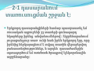 2-1 դասարանում
տառուսուցման շրջան է:

 Երկրորդ դասարանցիների համար պատրաստել եմ
 ռուսական այբուբենի 33 տառերի գունազարդ
 նկարները իրենց անվանումներով : Այբբենարանում
 յուրաքանչյուր տառ ունի նաև իրեն երկրորդ էջը, որը
 իրենից ներկայացնում է տվյալ տառին վերաբերվող
 բանաստեղծություններ, և արդեն դասաժամերին
 օգտագործում եմ notebook ծրագրով էլեկտրոնային
 այբբենարանը:
 