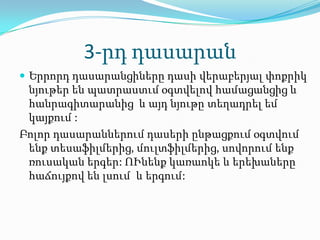 3-րդ դասարան
 Երրորդ դասարանցիները դասի վերաբերյալ փոքրիկ
 նյութեր են պատրաստւմ օգտվելով համացանցից և
 հանրագիտարանից և այդ նյութը տեղադրել եմ
 կայքում :
Բոլոր դասարաններում դասերի ընթացքում օգտվում
 ենք տեսաֆիլմերից, մուլտֆիլմերից, սովորում ենք
 ռուսական երգեր: ՈՒնենք կառաոկե և երեխաները
 հաճույքով են լսում և երգում:
 