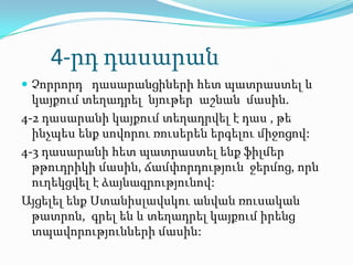 4-րդ դասարան
 Չորրորդ դասարանցիների հետ պատրաստել և
  կայքում տեղադրել նյութեր աշնան մասին.
4-2 դասարանի կայքում տեղադրվել է դաս , թե
  ինչպես ենք սովորու ռուսերեն երգելու միջոցով:
4-3 դասարանի հետ պատրաստել ենք ֆիլմեր
  թթուդրիկի մասին, ճամփորդություն ջերմոց, որն
  ուղեկցվել է ձայնագրությունով:
Այցելել ենք Ստանիսլավսկու անվան ռուսական
  թատրոն, գրել են և տեղադրել կայքում իրենց
  տպավորությունների մասին:
 