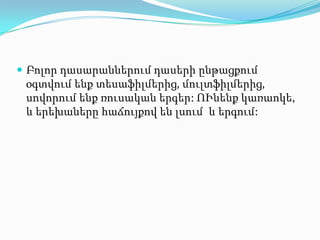  Բոլոր դասարաններում դասերի ընթացքում
 օգտվում ենք տեսաֆիլմերից, մուլտֆիլմերից,
 սովորում ենք ռուսական երգեր: ՈՒնենք կառաոկե,
 և երեխաները հաճույքով են լսում և երգում:
 