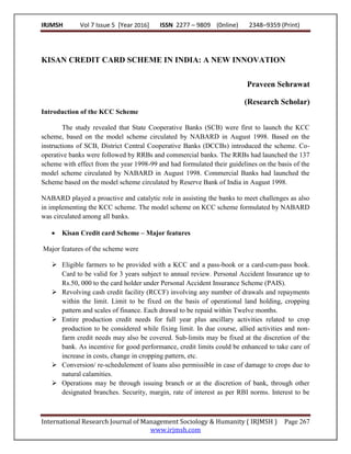 IRJMSH Vol 7 Issue 5 [Year 2016] ISSN 2277 – 9809 (0nline) 2348–9359 (Print)
International Research Journal of Management Sociology & Humanity ( IRJMSH ) Page 267
www.irjmsh.com
KISAN CREDIT CARD SCHEME IN INDIA: A NEW INNOVATION
Praveen Sehrawat
(Research Scholar)
Introduction of the KCC Scheme
The study revealed that State Cooperative Banks (SCB) were first to launch the KCC
scheme, based on the model scheme circulated by NABARD in August 1998. Based on the
instructions of SCB, District Central Cooperative Banks (DCCBs) introduced the scheme. Co-
operative banks were followed by RRBs and commercial banks. The RRBs had launched the 137
scheme with effect from the year 1998-99 and had formulated their guidelines on the basis of the
model scheme circulated by NABARD in August 1998. Commercial Banks had launched the
Scheme based on the model scheme circulated by Reserve Bank of India in August 1998.
NABARD played a proactive and catalytic role in assisting the banks to meet challenges as also
in implementing the KCC scheme. The model scheme on KCC scheme formulated by NABARD
was circulated among all banks.
 Kisan Credit card Scheme – Major features
Major features of the scheme were
 Eligible farmers to be provided with a KCC and a pass-book or a card-cum-pass book.
Card to be valid for 3 years subject to annual review. Personal Accident Insurance up to
Rs.50, 000 to the card holder under Personal Accident Insurance Scheme (PAIS).
 Revolving cash credit facility (RCCF) involving any number of drawals and repayments
within the limit. Limit to be fixed on the basis of operational land holding, cropping
pattern and scales of finance. Each drawal to be repaid within Twelve months.
 Entire production credit needs for full year plus ancillary activities related to crop
production to be considered while fixing limit. In due course, allied activities and non-
farm credit needs may also be covered. Sub-limits may be fixed at the discretion of the
bank. As incentive for good performance, credit limits could be enhanced to take care of
increase in costs, change in cropping pattern, etc.
 Conversion/ re-schedulement of loans also permissible in case of damage to crops due to
natural calamities.
 Operations may be through issuing branch or at the discretion of bank, through other
designated branches. Security, margin, rate of interest as per RBI norms. Interest to be
 