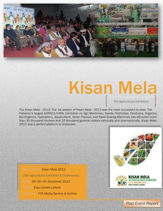 KISAN MELA POST EVENT REPORT Organized by: FTR Media Service | A
Kisan Mela
The Kisan Mela - 2013: The 1st season of Kisan Mela - 2013 was the most successful to date. The
Pakistan’s largest AGRICULTURAL Exhibition on Agri Machinery, Seeds, Pesticides, Fertilizers, Organics,
Bio-Organics, Hydroponic, Aquaculture, Green Houses, and Seed Sowing Machines has attracted more
than 30 thousand farmers and 10 thousand general visitors nationally and internationally. Kisan Mela -
2013 was a perfect platform to showcase.
The Agricultural Exhibition
Event Name: Kisan Mela 2013
(The Agricultural Exhibition & Conference)
Date: 29~30~31 December 2013
Venue: Expo Center Lahore
Organizer: FTR Media Service & Ad-Kon
Post Event Report
 