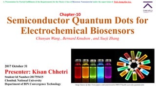 Semiconductor Quantum Dots for
Electrochemical Biosensors
Chunyan Wang , Bernard Knudsen , and Xueji Zhang
2017 October 31
Presenter: Kisan Chhetri
Student Id Number:201755415
Chonbuk National University
Department of BIN Convergence Technology Image Source @ http://www.popsci.com/scitech/article/2008-07/health-scare-day-quantum-dots
A Presentation for Partial Fulfillment of the Requirements for the Theory Class of Biosensor Nanomaterial under the supervision of Prof. Joong Hee Lee.
Chapter-10
 