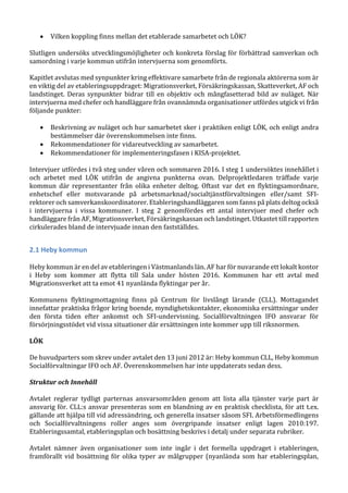  Vilken koppling finns mellan det etablerade samarbetet och LÖK?
Slutligen undersöks utvecklingsmöjligheter och konkreta förslag för förbättrad samverkan och
samordning i varje kommun utifrån intervjuerna som genomförts.
Kapitlet avslutas med synpunkter kring effektivare samarbete från de regionala aktörerna som är
en viktig del av etableringsuppdraget: Migrationsverket, Försäkringskassan, Skatteverket, AF och
landstinget. Deras synpunkter bidrar till en objektiv och mångfasetterad bild av nuläget. När
intervjuerna med chefer och handläggare från ovannämnda organisationer utfördes utgick vi från
följande punkter:
 Beskrivning av nuläget och hur samarbetet sker i praktiken enligt LÖK, och enligt andra
bestämmelser där överenskommelsen inte finns.
 Rekommendationer för vidareutveckling av samarbetet.
 Rekommendationer för implementeringsfasen i KISA-projektet.
Intervjuer utfördes i två steg under våren och sommaren 2016. I steg 1 undersöktes innehållet i
och arbetet med LÖK utifrån de angivna punkterna ovan. Delprojektledaren träffade varje
kommun där representanter från olika enheter deltog. Oftast var det en flyktingsamordnare,
enhetschef eller motsvarande på arbetsmarknad/socialtjänstförvaltningen eller/samt SFI-
rektorer och samverkanskoordinatorer. Etableringshandläggaren som fanns på plats deltog också
i intervjuerna i vissa kommuner. I steg 2 genomfördes ett antal intervjuer med chefer och
handläggare från AF, Migrationsverket, Försäkringskassan och landstinget. Utkastet till rapporten
cirkulerades bland de intervjuade innan den fastställdes.
2.1 Heby kommun
Heby kommun är en del av etableringen i Västmanlands län. AF har för nuvarande ett lokalt kontor
i Heby som kommer att flytta till Sala under hösten 2016. Kommunen har ett avtal med
Migrationsverket att ta emot 41 nyanlända flyktingar per år.
Kommunens flyktingmottagning finns på Centrum för livslångt lärande (CLL). Mottagandet
innefattar praktiska frågor kring boende, myndighetskontakter, ekonomiska ersättningar under
den första tiden efter ankomst och SFI-undervisning. Socialförvaltningen IFO ansvarar för
försörjningsstödet vid vissa situationer där ersättningen inte kommer upp till riksnormen.
LÖK
De huvudparters som skrev under avtalet den 13 juni 2012 är: Heby kommun CLL, Heby kommun
Socialförvaltningar IFO och AF. Överenskommelsen har inte uppdaterats sedan dess.
Struktur och Innehåll
Avtalet reglerar tydligt parternas ansvarsområden genom att lista alla tjänster varje part är
ansvarig för. CLL:s ansvar presenteras som en blandning av en praktisk checklista, för att t.ex.
gällande att hjälpa till vid adressändring, och generella insatser såsom SFI. Arbetsförmedlingens
och Socialförvaltningens roller anges som övergripande insatser enligt lagen 2010:197.
Etableringssamtal, etableringsplan och bosättning beskrivs i detalj under separata rubriker.
Avtalet nämner även organisationer som inte ingår i det formella uppdraget i etableringen,
framförallt vid bosättning för olika typer av målgrupper (nyanlända som har etableringsplan,
 
