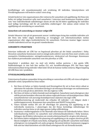 kvotflyktingar och ensamkommande) och ersättning till individen. Länsstyrelsens och
Försäkringskassans roll beskrivs också i stora drag.
Avtalet beskriver inte organisationen eller rutinerna för samarbete och uppföljning. Det finns inte
heller ett tydligt formulerat syfte med samarbetet. I intervjun med kommunen framkom syftet
som ”mer individinriktade målsättningar såsom att det ska bli bättre uppföljning för individen
med tydliga kortsiktiga mål för att underlätta etableringen”. Det saknas också rutiner för
uppföljning och utvärdering av samarbetet.
Samarbete och samordning av insatser enligt LÖK
Avtalet fokuserar inte på ett gemensamt ansvar i etableringen kring den enskilde individen och
det finns inte heller någon beskrivning av övergångar och informationsutbyte mellan
organisationer eller några kvalitetskriterier för samarbetet. Parternas insatser ligger snarare
ovanför individnivå och har sin grund i standardtexter.
SAMARBETE I PRAKTIKEN
Intervjun indikerade att LÖK har en begränsad påverkan på det lokala samarbetet i Heby.
Dessutom samarbetar kommunen med en mängd andra aktörer som inte finns med i avtalet, som
exempelvis fritidskonsulenter, näringslivssekreterare, vårdcentral och föreningar. Kommunen
har etablerat personbundet samarbete som inte påverkas av LÖK.
Samarbetet i praktiken sker via mejl och telefon mellan parterna i den gamla LÖK.
Rollfördelningen är inte helt klar mellan CLL och Socialförvaltningen IFO. Det finns inget
informationsutbyte kring individer vilket leder till att de hamnar mellan stolarna. Någon koppling
till LÖK finns inte i praktiken.
UTVECKLINGSMÖJLIGHETER
I intervjuerna framkom synpunkter kring utveckling av samverkan och LÖK, och vissa svårigheter
påtalades också. Synpunkterna listas nedan:
1. Det finns ett behov av bättre kontakt med föreningslivet för att ta fram större utbud av
aktiviteter för individer. Ett konkret förslag är att informera föreningar om vad kommunen
gör och ta reda på deras aktiviteter. Det ska regleras i LÖK.
2. Det finns ett behov av bättre kontakt med näringslivet. Samarbetet med arbetsgivare sker
utifrån privata kontakter eftersom det saknas reglerade former och kontaktpersoner. Både
samarbetsformer och ansvariga kontaktpersoner (tjänster) ska ingå i LÖK.
3. Samhällsorientering på modersmål ska erbjudas till individer i ett tidigare skede i
etableringsprocessen. Kommunen kan samarbeta med NAVET kring detta.
4. Tätare kontakt mellan SFI och AF efterfrågas för planering och uppföljning av de
individuella insatserna. I planeringen ska det finnas kortsiktiga målsättningar för
individen som kan betas av på vägen genom tydlig rollfördelning.
5. Insatserna i etableringsplanen är för likartade utan hänsyn till individuella behov. Större
individualisering behövs via samarbete med arbetsmarknadsenheten i Heby kommun.
Deltagare ska få bättre information om svensk arbetsmarknad för att göra rätt yrkesval.
6. Det behövs bättre möjligheter för planering och uppföljning av de svagare eleverna på SFI,
liksom möjlighet att erbjuda naturskola, matlagning och språkcafé i samarbete med lokala
arbetsgivare via instegsjobb och andra program. Dessutom behöver kommunen engagera
folk som har lokal kännedom och tillit bland arbetsgivare för att förmedla kontakt.
 