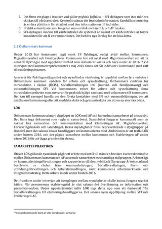 7. Det finns ett glapp i insatser vad gäller psykisk (o)hälsa – SFI-deltagare som inte mår bra
skickas till vårdcentralen. Generellt saknas det bra hälsoinformation. Samhällsorientering
är en bra plattform för att nå ut med den informationen till individer.
8. Praktiksamordnare som fungerar som en länk mellan CLL och AF önskas.
9. SFI-deltagare skickas till vårdcentralen då systemet är sådant att vårdcentralen är första
kontakten för att få en remiss vidare. Det behövs nya förslag för att lösa detta.
2.2 Östhammars kommun
Under 2015 har kommunen tagit emot 19 flyktingar, enligt avtal mellan kommunen,
Migrationsverket och länsstyrelsen. Kommunen har ett avtal med Migrationsverket om att ta
emot 85 flyktingar med uppehållstillstånd som inkluderar vuxna och barn under år 2016.14 Vid
intervjun med kommunrepresentanter i maj 2016 fanns det 50 individer i kommunen med rätt
till etableringsinsatser.
Ansvaret för flyktingmottagandet och nyanländas etablering är uppdelat mellan fyra enheter i
Östhammars kommun: enheten för arbete och sysselsättning, Östhammars centrum för
introduktion i skolan (ÖCIS), Socialförvaltningen IFO (individ- och familjeomsorg) och
vuxenutbildningen SFI. Vid kommunens enhet för arbete och sysselsättning finns
introduktionsenheten som ansvarar för praktisk hjälp i samband med ankomsten till kommunen.
Det kan till exempel handla om den första kontakten med SFI och vuxenutbildningen, om att
ansöka om barnomsorg eller att meddela skola och gymnasieskola om att en ny elev ska börja.
LÖK
Östhammars kommun saknar i dagsläget en LÖK med AF och har ordnat samarbetet på annat sätt.
Det finns inga dokument som reglerar samarbetet. Samarbetet fungerar kommunalt men de
saknar bra samverkan och kommunikation med Etableringen AF, Migrationsverket,
Försäkringskassan och landstinget. Dessa myndigheter finns representerade i styrgrupper på
länsnivå men det saknas lokala handläggare att kommunicera med. Ambitionen är att träffa LÖK
under hösten 2016, och det pågick samarbete mellan kommunen och Etableringen AF under
våren 2016 för att lägga grunden för denna.
SAMARBETE I PRAKTIKEN
Utöver LÖK gällande nyanlända pågår ett arbete med att få till stånd en bredare överenskommelse
mellan Östhammars kommun och AF avseende samarbetet med samtliga målgrupper. Arbetet ägs
av kommunledningsförvaltningen och rapporteras till den nybildade Styrgrupp Arbetsmarknad
bestående av chefer från kommunledningen, Socialförvaltningen, Barn- och
utbildningsförvaltningen och Arbetsförmedlingen, samt kommunens arbetsmarknads- och
integrationsstrateg. Detta arbete inleds under hösten 2016.
Det framkom under intervjun att övergången mellan myndigheter skulle kunna fungera mycket
bättre. När personernas etableringstid är slut saknas det överlämning av information och
personkännedom. Under uppstartsmötet inför LÖK togs detta upp som ett önskemål från
Socialförvaltningen till etableringshandläggarna. Det saknas även uppföljning mellan SFI och
Etableringen AF.
14 Ensamkommande barn är inte inräknade i detta tal
 