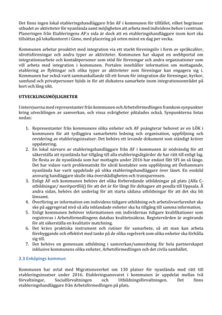 Det finns ingen lokal etableringshandläggare från AF i kommunen för tillfället, vilket begränsar
utbudet av aktiviteter för nyanlända samt möjligheten att arbeta med individens behov i centrum.
Planeringen från Etableringens AF:s sida är dock att en etableringshandläggare inom kort ska
tillsättas på lokalkontoret i Gimo, med placering på orten minst en dag per vecka.
Kommunen arbetar proaktivt med integration via ett starkt föreningsliv i form av språkcaféer,
idrottsföreningar och andra typer av aktiviteter. Kommunen har skapat en webbportal om
integrationsarbete och kontaktpersoner som stöd för föreningar och andra organisationer som
vill arbeta med integration i kommunen. Portalen innehåller information om mottagande,
etablering av flyktingar och olika typer av aktiviteter som föreningar kan engagera sig i.
Kommunen har också varit sammankallande till ett forum för integration där föreningar, kyrkor,
samfund och privatpersoner bjöds in för att diskutera samarbete inom integrationsområdet på
kort och lång sikt.
UTVECKLINGSMÖJLIGHETER
I intervjuerna med representanter från kommunen och Arbetsförmedlingen framkom synpunkter
kring utvecklingen av samverkan, och vissa svårigheter påtalades också. Synpunkterna listas
nedan:
1. Representanter från kommunens olika enheter och AF poängterar behovet av en LÖK i
kommunen för att tydliggöra samarbetets ledning och organisation, uppföljning och
revidering av etableringsinsatser. Det behövs ett levande dokument som ständigt kräver
uppdatering.
2. En lokal närvaro av etableringshandläggare från AF i kommunen är nödvändig för att
säkerställa att nyanlända har tillgång till alla etableringsåtgärder de har rätt till enligt lag.
De flesta av de nyanlända som har mottagits under 2016 har endast fått SFI än så länge.
Det har vidare varit problematiskt för såväl kontakter som uppföljning att Östhammars
nyanlända har varit uppdelade på olika etableringshandläggare över länet. En enskild
ansvarig handläggare skulle öka överskådligheten och transparensen.
3. Enligt AF och kommunen behövs det olika förberedande utbildningar på plats (Alfa C-
utbildningar/ meritportfölj) för att det är för långt för deltagare att pendla till Uppsala. Å
andra sidan, behövs det underlag för att starta sådana utbildningar för att det ska bli
lönsamt.
4. Överföring av information om individens tidigare utbildning och arbetslivserfarenhet ska
ske på aggregerad nivå så alla inblandade enheter ska ha tillgång till samma information.
5. Enligt kommunen behöver informationen om individernas tidigare kvalifikationer som
registreras i Arbetsförmedlingens databas kvalitetssäkras. Registervården är avgörande
för att säkerställa en kvalitativ matchning.
6. Det krävs praktiska instrument och rutiner för samarbete, så att man kan arbeta
förebyggande och effektivt med tanke på de olika regelverk som olika enheter ska förhålla
sig till.
7. Det behövs en gemensam utbildning i samverkan/samordning för hela partnerskapet
inklusive kommunens olika enheter, Arbetsförmedlingen och det civila samhället.
2.3 Enköpings kommun
Kommunen har avtal med Migrationsverket om 130 platser för nyanlända med rätt till
etableringsinsatser under 2016. Etableringsansvaret i kommunen är uppdelat mellan två
förvaltningar, Socialförvaltningen och Utbildningsförvaltningen. Det finns
etableringshandläggare från Arbetsförmedlingen på plats.
 