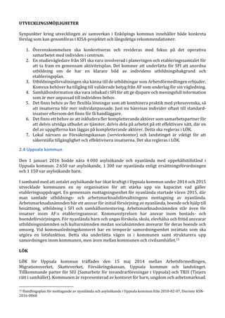 UTVECKLINGSMÖJLIGHETER
Synpunkter kring utvecklingen av samverkan i Enköpings kommun innehåller både konkreta
förslag som kan genomföras i KISA-projektet och långsiktiga rekommendationer:
1. Överenskommelsen ska konkretiseras och revideras med fokus på det operativa
samarbetet med individen i centrum.
2. En studievägledare från SFI ska vara involverad i planeringen och etableringssamtalet för
att ta fram en gemensam aktivitetsplan. Det kommer att underlätta för SFI att anordna
utbildning om de har en klarare bild av individens utbildningsbakgrund och
etableringsplan.
3. Utbildningsförvaltningen ska känna till de utbildningar som Arbetsförmedlingen erbjuder.
Komvux behöver ha tillgång till validerade betyg från AF som underlag för sin vägledning.
4. Samhällsinformation ska vara inbakad i SFI för att ge djupare och meningsfull information
som är mer anpassad till individens behov.
5. Det finns behov av fler flexibla lösningar som att kombinera praktik med yrkessvenska, så
att insatserna blir mer individanpassade. Just nu hänvisas individer oftast till standard-
insatser eftersom det finns för få handläggare.
6. Det finns ett behov av att inkludera fler kompletterande aktörer som samarbetspartner för
att delvis utvidga utbudet av tjänster, delvis dela på arbetet på ett effektivare sätt, där en
del av uppgifterna kan läggas på kompletterande aktörer. Detta ska regleras i LÖK.
7. Lokal närvaro av Försäkringskassan (servicekontor) och landstinget är viktigt för att
säkerställa tillgänglighet och effektivisera insatserna. Det ska regleras i LÖK.
2.4 Uppsala kommun
Den 1 januari 2016 bodde nära 4 000 asylsökande och nyanlända med uppehållstillstånd i
Uppsala kommun. 2 650 var asylsökande, 1 300 var nyanlända enligt ersättningsförordningen
och 1 150 var asylsökande barn.
I samband med att antalet asylsökande har ökat kraftigt i Uppsala kommun under 2014 och 2015
utvecklade kommunen en ny organisation för att stärka upp sin kapacitet vad gäller
etableringsuppdraget. En gemensam mottagningsenhet för nyanlända startade våren 2015, där
man samlade utbildnings- och arbetsmarknadsförvaltningens mottagning av nyanlända.
Arbetsmarknadsnämnden bär ett ansvar för initial försörjning av nyanlända, boende och hjälp till
bosättning, utbildning i SFI och samhällsorientering. Arbetsmarknadsnämnden står även för
insatser inom AF:s etableringsansvar. Kommunstyrelsen har ansvar inom bostads- och
boendeförsörjningen. För nyanlända barn och ungas förskola, skola, elevhälsa och fritid ansvarar
utbildningsnämnden och kulturnämnden medan socialnämnden ansvarar för deras boende och
omsorg. Vid kommunledningskontoret har en temporär samordningsenhet inrättats som ska
utgöra en lotsfunktion. Detta ska underlätta vägen in i kommunen samt strukturera upp
samordningen inom kommunen, men även mellan kommunen och civilsamhället.15
LÖK
LÖK för Uppsala kommun träffades den 15 maj 2014 mellan Arbetsförmedlingen,
Migrationsverket, Skatteverket, Försäkringskassan, Uppsala kommun och landstinget.
Tillkommande parter för SIU (Samarbete för invandrarföreningar i Uppsala) och TRIS (Tjejers
rätt i samhället). Kommunen är representerad av kontoret för barn, ungdom och arbetsmarknad.
15 Handlingsplan för mottagande av nyanlända och asylsökande i Uppsala kommun från 2010-02-07, Dierienr KSN-
2016-0068
 