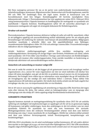 Det finns namngivna personer för sju av de parter som undertecknade överenskommelsen:
Arbetsförmedlingen, kommunen, Migrationsverket, Skatteverket och Försäkringskassan, samt för
SIU och TRIS. För landstinget finns det inget namn. Avtalet är konstruerat som ett
huvuddokument med fem bilagor. Kontaktuppgifter till berörda myndigheter finns
dokumenterade i bilaga 1. Överenskommelsen har inte uppdaterats sedan 2014. I februari 2016
antog kommunstyrelsen i Uppsala kommun en handlingsplan för mottagande av nyanlända och
asylsökande i Uppsala kommun. Handlingsplanen syftar till att samordna planeringen av
kommunens mottagande och utgör ett strategiskt dokument för förbättringsarbete.
Struktur och innehåll
Överenskommelsen i Uppsala kommun definierar tydligt ett syfte och mål för samarbetet, vilket
är att tydliggöra uppdrag och ansvarsfördelning mellan inblandade parter för att erbjuda goda
förutsättningar till etablering för individer med hänsyn till jämställdhetsaspekten. Målgruppen
innefattar nyanlända i arbetsför ålder som fått uppehållstillstånd som flyktingar,
ensamkommande flyktingbarn i ålder 18-19 år och anhöriga i samma ålder. Processbeskrivningen
inkluderar alla tre målgruppskategorier.
Avtalet beskriver etableringsuppdraget utifrån fyra områden: mottagning och
etableringsaktiviteter; försörjning och övriga frågor som förskola, fritidshems och skola; arbete
med nyanlända i 18-19 års ålder utan föräldrar i Sverige; samt information om föräldraledighet,
socialt stöd och insatser efter etableringsperioden. Varje område innehåller en beskrivning av
detaljerade aktiviteter och ansvarsfördelningen mellan aktörerna.
Samarbete och samordning av insatser enligt LÖK
Det som är unikt för avtalet är att det bygger på ett gemensamt ansvar och övergångar mellan
organisationer, d.v.s. ansvar för varje organisation när den tar emot individen och skickar hen
vidare till nästa myndighet, som gör att det blir en praktisk manual snarare än ett övergripande
dokument. Det framgår även vilken typ av information varje myndighet ska ge till individen för
att övergångarna ska ske smidigt och med individens behov i centrum. Fokus skiftar från
organisationens till individens perspektiv. Det skulle dock stärka avtalet om det hade angetts hur
övergångar ska ske, t.ex. via trepartssamtal eller en viss blankett.
Det är AF som är ansvarig för uppföljning och utvärdering av Uppsalas LÖK. Dock finns det ingen
rutin eller tidsram för detta. Det saknas också en ledningsstruktur som en styrgrupp eller
arbetsgrupp som ska stödja AF i detta uppdrag enligt förutbestämda kvalitetskriterier.
SAMARBETE I PRAKTIKEN
Uppsala kommun startade en mottagningsavdelning för nyanlända våren 2015 för att undvika
splittring och otydlighet vid implementeringen av uppdraget och för att ha en gemensam ingång
till kommunen vad gäller etableringen. Inom den avdelningen är det två enheter som tar emot
nyanlända. Enheten för nyanlända tar emot alla som kommunen blir anvisade.
Mottagningsenheten inom det ordinarie försörjningsstödet arbetar med dem som behöver
försörjning som steg 1 innan nyanlända får en handläggare. Hittills har enheten jobbat primärt
med dem som behöver försörjningsstöd, initialt försörjningsstöd, kompletteringar och
bosättningsfrågor.
LÖK från 2014 utvecklades via ett antal workshoppar mellan kommunen, AF och andra aktörer
men mycket av det ligger på is p.g.a. ett stort tryck efter flyktingkrisen 2015. När LÖK utvecklades
ringades några förbättringsförslag in, som inte fanns med i avtalet utan var ett separat dokument.
 