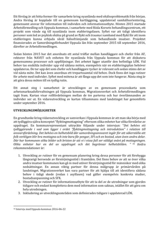 Ett förslag är att hitta former för samarbete kring nyanlända med ohälsoproblematik från början.
Andra förslag är kopplade till en gemensam kartläggning, uppdaterad samhällsorientering,
gemensamt ansvar för information till individen och informationsutbyte. Hösten 2015 startade
Arbetsförmedling och Uppsala kommun, i samarbete med Röda Korsets behandlingscentrum, ett
projekt som vände sig till nyanlända inom etableringsfasen. Syftet var att tidigt identifiera
personer som led av psykisk ohälsa på grund av flykt och trauma i samband med flykt för att inom
etableringen kunna erbjuda såväl hälsofrämjande som behandlande insatser. Projektet
finansierades av Samordningsförbundet Uppsala län från september 2015 till september 2016,
därefter av Arbetsförmedlingen.
Sedan hösten 2015 har det anordnats ett antal träffar mellan handläggare och chefer från AF,
rektorer från NAVET och enheten för nyanlända från Uppsala kommun för att diskutera
gemensamma processer och uppföljningar. Det arbetet ligger utanför den befintliga LÖK. Vid
behov tas enskilda individer upp vid sådana möten, exempelvis när en etableringsplan behöver
uppdateras. De tar upp det som chefer och handläggare tycker är relevant och sedan stäms det av
vid nästa möte. Det kan även anordnas ett trepartssamtal vid behov. Dock finns det inga rutiner
för arbete med individer. Syftet med mötena är att fånga upp det som inte fungerar. Nästa steg är
att göra dessa möten till en tydlig rutin.
Ett annat steg i samarbetet är utvecklingen av en gemensam processkarta som
arbetsmarknadsförvaltningen på Uppsala kommun, Migrationsverket och Arbetsförmedlingen
tagit fram. Kartan visar rollfördelningen mellan de tre parterna och hur överlämnanden av
individer ser ut. En vidareutveckling av kartan tillsammans med landstinget har genomförts
under september 2016.
UTVECKLINGSMÖJLIGHETER
En grundtanke kring vidareutveckling av samverkan i Uppsala kommun är att man ska börja med
att tydliggöra själva konceptet ”flyktingmottagning” eftersom olika enheter har olika förståelse av
uppdraget. En kommunrepresentant uttryckte följande under intervjun: ”Det behövs ett
tydliggörande i vad som ligger i ordet ”flyktingmottagning och introduktion” i relation till
ansvarsfördelning. Det behövs en helhetsbild där samordningsansvaret ingår för att säkerställa att
folk verkligen blir bra mottagna och inte bara får pengar, SFI och en bostad, utan även andra delar.
Där har kommunen olika bilder och bristen är att vi i vissa fall ser väldigt snävt på mottagningen.
Olika enheter har en del av uppdraget och det begränsar helhetsbilden. ” 16 Andra
rekommendationer är:
1. Utveckling av rutiner för en gemensam planering kring dessa personer för att förebygga
långvarigt beroende av försörjningsstöd i framtiden. Det finns behov av att se över vilka
andra insatser kommunen kan gå in med utöver försörjningsstöd för människor med olika
nedsättningar. En annan viktig partner för denna målgrupp är primärvården på
landstinget. Migrationsverket kan vara partner för att hjälpa till att identifiera sådana
behov i tidigt skede (redan i asylfasen) vad gäller exempelvis konkreta studier,
bostadsanpassning och SFX.
2. Utveckling av rutiner för informationsutbyte för att ta del av de utredningar som gjordes
tidigare och endast komplettera dem med information som saknas, istället för att göra om
hela utredningen.
3. Inkludering av utvecklingsområden som definierades tidigare i uppdaterad LÖK.
16 Intervju med Uppsala kommun 2016-06-22
 