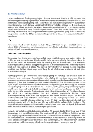 2.5 Knivsta kommun
Under året kommer flyktingmottagningen i Knivsta kommun att introducera 70 personer som
anvisas enligt Bosättningslagen med ca 20 personer som redan ankommit till kommunen. En mer
omfattande flyktingmottagning som samordnas på kommunledningskontoret (undantaget
ensamkommande barn) startade juni i år och två flyktingvägledare började den 1 augusti. Andra
aktörer som arbetar med olika aktiviteter i etableringsuppdraget är SFI och vuxenutbildning,
samverkanskoordinator från Samordningsförbundet, vård- och omsorgskontoret som är
ansvarigt för ekonomisk ersättning innan etableringsbidraget kommer igång, hälso- och sjukvård
och praktiskt boendestöd. TRT, traumabehandlingsaktiviteter för vuxna, kan också bli aktuellt för
nyanlända.
LÖK
Kommunen och AF har börjat arbeta med utveckling av LÖK och den planeras att bli klar under
hösten 2016. AF undersöker huruvida andra parter ska inkluderas. I nuläget diskuteras frågor om
socialt stöd och vem som ska göra vad.
SAMARBETE I PRAKTIKEN
Kommunen har ingen arbetsmarknadsenhet inom socialnämnden som driver frågor för
etablering på arbetsmarknaden, bland annat för målgruppen nyanlända. Följaktligen saknas det
en uttalad aktör på kommunen som är ansvarig för att samlokalisera och samordna
etableringsinsatser. Det finns en uppfattning att det är AF som ska samordna etableringsinsatser
lokalt och vara drivande i frågan. Alla enheter har väletablerade rutiner på sina respektive
områden men behöver någon slags samordning för att effektivisera insatserna när det gäller
arbetsmarknadsfrågor.
Flyktingvägledarna på kommunens flyktingmottagning är ansvariga för praktiskt stöd för
individen med bosättning (bostadsfrågor och tillgång till bostäder samordnas idag av
kommunledningskontoret), anmälan till skola, stöd i kontakten med olika myndigheter, frågor om
vardagliga sysslor som kan dyka upp, samt hjälp med blanketter från Försäkringskassan. De har
ingen insyn i individens etableringsaktiviteter och har ingen möjlighet att följa upp om individen
exempelvis går på SFI eller arbetsförberedande insatser. Flyktingmottagningen har i dagsläget ett
antal bokade tider med varje individ, samt öppet hus dit individer kan komma om de behöver
hjälp. Vid de träffarna guidar flyktingvägledare individen till exempelvis AF, Försäkringskassan,
SFI, vård- och omsorgskontoret om man behöver ekonomiskt bistånd innan
etableringsersättning, vård, bank och hjälper till med andra praktiska frågor. Det finns en
samtyckesblankett som individer undertecknar, så att mottagningsenheten kan sprida
informationen vidare till relevanta aktörer vid behov. SFI-lärare tar ett stort ansvar idag, dels som
samtalsterapeuter och stöd för dem som lider av psykisk ohälsa, dels med alla blanketter från
exempelvis Försäkringskassan, Skatteverket och landstinget, samt med språkpraktikplatser och
andra aktiviteter. Det blir en stor påfrestning för personalen.
Individer går enligt upprättad etableringsplan hos AF igenom standardaktiviteter med SFI på
förmiddagen och samhällsorientering eller meritportfölj på eftermiddagen. Det finns en stor
efterfrågan på språkpraktik och andra aktiviteter, vilket kommunen planerar att börja arbeta med
för att utöka utbudet. Detta ska ske i samarbete med AF och vara en del av etableringsplanen. En
sådan praktiksatsning är inledd tillsammans med Etableringen AF för ett par individer. En annan
satsning är att etableringsplanen inkluderar föreningsaktiviteter i samarbete med AF.
 