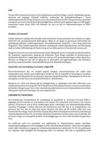 LÖK
Tierps LÖK är konstruerad som ett huvuddokument med fem bilagor: arbete, utbildning, boende,
ekonomi och ingångar. Följande träffades: mellanchef för Arbetsförmedlingen i Tierp,
utbildningschefen för Tierps kommun och verksamhetschefen för IFO i Tierps kommun. Det finns
namngivna personer från de berörda myndigheterna. Arbetet med uppdateringen av LÖK pågår i
kommunen sedan våren 2016 och kommer att vara en del av implementeringen av KISA-
projektet.
Struktur och innehåll
Avtalet definierar tydligt mål och syfte med samarbetet kring nyanlända som omfattas av lagen
2010:197 och ensamkommande flyktingbarn. Målet är att skapa en gemensam behovsbild och
målsättning gällande etableringsinsatser. Huvuddokumentet beskriver i stora drag parternas
åtaganden i hela etableringskedjan inklusive mottagande, etableringsaktiviteter och försörjning
med en tydlig rollfördelning och beskrivning av hur olika partner är involverade i processen.
Bilagorna ska tjäna som informationsmaterial för deltagande parter med syfte att öka förståelsen
för respektive organisations uppdrag och arbetssätt. Varje bilaga innehåller en beskrivning av
detaljerade aktiviteter enligt lagen med viss referens till ansvarsfördelningen mellan aktörerna.
Översyn av bilagorna ska ske en gång per år alternativt vid lagförändringar som förändrar
parternas ansvarsområden. Sammankallande part är Arbetsförmedlingen.
Samarbete och samordning av insatser enligt LÖK
Överenskommelsen har ett särskilt kapitel tillägnat samverkansforum där målet med
styrgruppen som arbetar med etablering är beskrivet. Det är fastställt att styrgruppen anordnar
månatliga nätverksmöten för att diskutera operativa integrationsfrågor. Styrgruppen är dock inte
namngiven och det finns inte kontaktinformation i dokumenten.
Bilagorna är i stort sätt fokuserade på tydliggörande av uppdraget med olika aktiviteter som
organisationerna är ansvariga för. Det är beskrivet utifrån organisationens snarare än individens
perspektiv. Bilagorna ger bara i liten utsträckning information om hur kommunikationen mellan
olika parter samt överlämningar ska vara organiserade.
SAMARBETE I PRAKTIKEN
Den kommunala verksamheten för mottagning av nyanlända är nystartad och man håller i
dagsläget på att utveckla en processkarta och rutiner för samarbete med interna och externa
aktörer. De personer som är med i etableringen deltar i aktiviteter som arbetsmarknadsenheten
anordnar två gånger i veckan eftersom det kombineras med SFI. Det är en standardrutin och
personer har inte rätt att välja bort denna aktivitet och satsa på SFI istället, vilket kan vara
frustrerade för många. Innan individen skickas till praktik så kompetens-inventeras individen på
arbetsmarknadsenheten för att matcha individens kompetens med de yrken som är aktuella, för
att kunna skapa en meningsfull praktik. Vid kartläggningen ses även icke-formella kompetenser
över.
En etablerad rutin för samarbete och uppföljning är trepartssamtal mellan individen,
etableringshandläggaren och handläggaren från arbetsmarknadsenheten, vilket sker två gånger
under tiden individen är engagerad i arbetsmarknadsenhetens aktiviteter. De får ett uppdrag på
sex månader med möjlighet till förlängning. Efter tre månader sker det en uppföljning med
 