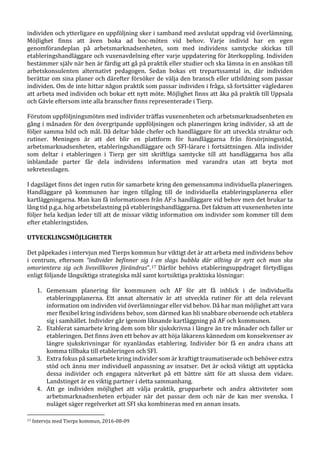 individen och ytterligare en uppföljning sker i samband med avslutat uppdrag vid överlämning.
Möjlighet finns att även boka ad hoc-möten vid behov. Varje individ har en egen
genomförandeplan på arbetsmarknadsenheten, som med individens samtycke skickas till
etableringshandläggare och vuxenavdelning efter varje uppdatering för återkoppling. Individen
bestämmer själv när hen är färdig att gå på praktik eller studier och ska lämna in en ansökan till
arbetskonsulenten alternativt pedagogen. Sedan bokas ett trepartssamtal in, där individen
berättar om sina planer och därefter försöker de välja den bransch eller utbildning som passar
individen. Om de inte hittar någon praktik som passar individen i fråga, så fortsätter vägledaren
att arbeta med individen och bokar ett nytt möte. Möjlighet finns att åka på praktik till Uppsala
och Gävle eftersom inte alla branscher finns representerade i Tierp.
Förutom uppföljningsmöten med individer träffas vuxenenheten och arbetsmarknadsenheten en
gång i månaden för den övergripande uppföljningen och planeringen kring individer, så att de
följer samma bild och mål. Då deltar både chefer och handläggare för att utveckla struktur och
rutiner. Meningen är att det blir en plattform för handläggarna från försörjningsstöd,
arbetsmarknadsenheten, etableringshandläggare och SFI-lärare i fortsättningen. Alla individer
som deltar i etableringen i Tierp ger sitt skriftliga samtycke till att handläggarna hos alla
inblandade parter får dela individens information med varandra utan att bryta mot
sekretesslagen.
I dagsläget finns det ingen rutin för samarbete kring den gemensamma individuella planeringen.
Handläggare på kommunen har ingen tillgång till de individuella etableringsplanerna eller
kartläggningarna. Man kan få informationen från AF:s handläggare vid behov men det brukar ta
lång tid p.g.a. hög arbetsbelastning på etableringshandläggarna. Det faktum att vuxenenheten inte
följer hela kedjan leder till att de missar viktig information om individer som kommer till dem
efter etableringstiden.
UTVECKLINGSMÖJLIGHETER
Det påpekades i intervjun med Tierps kommun hur viktigt det är att arbeta med individens behov
i centrum, eftersom ”individer befinner sig i en slags bubbla där allting är nytt och man ska
omorientera sig och livsvillkoren förändras”.17 Därför behövs etableringsuppdraget förtydligas
enligt följande långsiktiga strategiska mål samt kortsiktiga praktiska lösningar:
1. Gemensam planering för kommunen och AF för att få inblick i de individuella
etableringsplanerna. Ett annat alternativ är att utveckla rutiner för att dela relevant
information om individen vid överlämningar eller vid behov. Då har man möjlighet att vara
mer flexibel kring individens behov, som därmed kan bli snabbare oberoende och etablera
sig i samhället. Individer går igenom liknande kartläggning på AF och kommunen.
2. Etablerat samarbete kring dem som blir sjukskrivna i längre än tre månader och faller ur
etableringen. Det finns även ett behov av att höja läkarens kännedom om konsekvenser av
längre sjukskrivningar för nyanländas etablering. Individer bör få en andra chans att
komma tillbaka till etableringen och SFI.
3. Extra fokus på samarbete kring individer som är kraftigt traumatiserade och behöver extra
stöd och ännu mer individuell anpassning av insatser. Det är också viktigt att upptäcka
dessa individer och engagera nätverket på ett bättre sätt för att slussa dem vidare.
Landstinget är en viktig partner i detta sammanhang.
4. Att ge individen möjlighet att välja praktik, grupparbete och andra aktiviteter som
arbetsmarknadsenheten erbjuder när det passar dem och när de kan mer svenska. I
nuläget säger regelverket att SFI ska kombineras med en annan insats.
17 Intervju med Tierps kommun, 2016-08-09
 