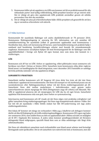 5. Kommunen håller på att uppdatera sin LÖK som kommer att bli en praktisk manual för alla
inblandade parter med tydlig rollfördelning. KISA-projektet kommer att ge externt stöd.
Det är viktigt att göra den uppdaterade LÖK praktiskt användbar genom att utbilda
personalen i hur den ska användas.
6. Det är viktigt att satsa på erfarenhetsutbyte både i KISA-projektet och generellt för att lära
sig av varandras erfarenheter och nätverk.
2.7 Håbo kommun
Kommuntalet för nyanlända flyktingar och andra skyddsbehövande är 78 personer 2016.
Kommunens flyktingmottagning är ansvarig för SFI, information om och anmälan till
samhällsorientering för nyanlända (vilket är gemensamt upphandlat med kommunerna i
Stockholms län), skola och barnomsorg till barnen, samt bostadsförsörjning och praktisk hjälp i
samband med bosättning. Socialförvaltningen arbetar med boende för ensamkommande
ungdomar. Kommunens socialtjänst hjälper till med försörjningsstöd för de flyktingar som fått
uppehållstillstånd i Sverige och flyttat till egen bostad, men som ännu inte kommit in i
etableringen.
LÖK
Kommunen och AF har en LÖK i behov av uppdatering, vilket påbörjades innan sommaren och
beräknas vara klart i början av hösten 2016. Samarbete inom kommunens olika delar regleras
bland annat i en handlingsplan för ökad integration, som i december 2015 fastställts av samtliga
berörda politiska nämnder och ska uppdateras årligen.
SAMARBETE I PRAKTIKEN
Samarbetet mellan kommunen och AF fungerar till vissa delar bra trots att det inte finns
nedtecknat i uppdaterad överenskommelse. Det finns till exempel en väl utarbetad praxis om att
socialsekreterare eller flyktingsamordnare deltar vid det första etableringssamtalet på AF.
Samarbetet finns dels mellan medarbetare i individärenden, samt genom andra
samverkansforum såsom styrgrupp för DUA (Delegationen unga till arbete) och liknande. När
LÖK är uppdaterad planeras det att styrgruppen för LÖK ska ha ett eget forum. Samarbetet
uppfattas från kommunens sida som gott, men i behov av systematisering.
Intervjuerna med kommunen och AF visade att det finns några rent praktiska svårigheter vad
gäller samarbete kring etableringsuppdraget. Det finns inga kompletterande aktörer i Håbo. Det
har lett till att nyanlända i Håbo hittills endast har fått SFI-undervisning och inga andra
etableringsaktiviteter.
Den lokala AF kommer att stänga sin verksamhet i Håbo p.g.a. lokalbrist och deltagare kommer
därför att åka till Enköping för att träffa etableringshandläggare. Kommunens SFI i egen regi lades
ner sommaren 2016, men istället finns nu dels en upphandlad aktör i Bålsta och dels en möjlighet
att få SFI i Upplands Bro kommun. Å andra sidan kommer pendlingsavståndet att försämra
deltagandet bland målgruppen, speciellt bland dem som av olika anledningar står långt ifrån
arbetsmarknaden.
Det finns ett väletablerat samarbete med civilsamhället som bland annat arbetar med kvinnligt
företagande samt språkcaféer. Det är ett samarbete vars nätverk inte leds av kommunen, men där
 