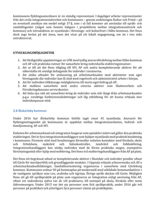 kommunens flyktingsamordnare är en ständig representant. I dagsläget arbetar representanter
från det civila integrationsnätverket och kommunen – genom avdelningen Kultur och Fritid – på
en eventuell ansökan om medel enligt 37 §, som i så fall kommer att användas till språk- och
samhällsguider (något som funnits tidigare i projektform mellan integrationsnätverk och
kommun) och introduktion av nyanlända i förenings- och kulturlivet i Håbo kommun. Det finns
dock inga beslut på det ännu, men det visar på ett lokalt engagemang, om än i viss mån
ostrukturerat.
UTVECKLINGSMÖJLIGHETER
1. Att färdigställa uppdateringar av LÖK med tydlig ansvarsfördelning mellan Håbo kommun
och AF och praktiska rutiner för samarbete kring individuella etableringsinsatser.
2. Att se till att det finns tillgång till SFI, AF och andra kompletterande aktörer för att
säkerställa ett smidigt deltagande för individer i insatserna.
3. Att utöka utbudet för utslussning på arbetsmarknaden med aktiviteter som eget
företagande där individer kan få stöd med regelverk och administrativt arbete i början.
4. Att för individen tillkännage möjligheterna till starta eget-bidrag på AF.
5. Att etablera samarbete med andra externa aktörer som Skatteverkets och
Försäkringskassans servicekontor.
6. Att hitta nya sätt att samarbeta kring de individer som står långt ifrån arbetsmarknaden
p.g.a. varaktiga funktionsnedsättningar och låg utbildning för att kunna erbjuda mer
individanpassat stöd.
2.8 Älvkarleby kommun
Under 2016 har Älvkarleby kommun hittills tagit emot 45 nyanlända. Ansvaret för
flyktingmottagandet på kommunen är uppdelat mellan Integrationsenheten, Individ- och
familjeomsorg, AF och SFI.
Enheten för arbetsmarknad och integration fungerar som spindeln i nätet vad gäller den praktiska
etableringen. Det är fyra integrationshandläggare som hjälper nyanlända med praktisk bosättning
i kommunen. Förutom stöd med bosättningen förmedlar enheten kontakter med förskola, skola
och fritidshem, sjukvård och hälsokontroller, tandvård och folkbokföring.
Integrationshandläggare kan stödja individen med de första praktiska stegen, exempelvis
försörjningsstöd eller hjälp med möblering. Det finns två etableringshandläggare från AF på plats.
Det finns ett begränsat utbud av kompletterande aktörer i Skutskär och individer pendlar oftast
till Gävle för meritportfölj och grundläggande moduler. I Uppsala erbjuds yrkessvenska och AF:s
arbetsmarknadsutbildningar. Samhällsorientering organiseras i samarbete med Gävleborg
kommun. Kommunen ordnar SO på hemmaplan på modersmål med utbildade kommunikatörer i
de vanligaste språken som t.ex. arabiska och tigrinja. Övriga språk skickas till Gävle. Möjlighet
finns att gå till språkpraktik på plats som organiseras av Integration enligt anvisning från AF,
oftast vet individerna själva var de vill praktisera, till exempel på skola, förskola eller inom
äldreomsorgen. Under 2015 var det sju personer som fick språkpraktik, under 2016 går två
personer på praktiken och ytterligare fyra personer väntar på praktikplats.
 