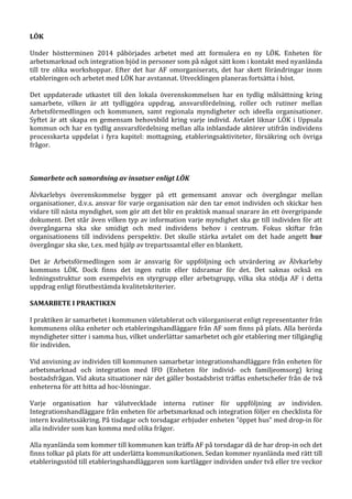 LÖK
Under höstterminen 2014 påbörjades arbetet med att formulera en ny LÖK. Enheten för
arbetsmarknad och integration bjöd in personer som på något sätt kom i kontakt med nyanlända
till tre olika workshoppar. Efter det har AF omorganiserats, det har skett förändringar inom
etableringen och arbetet med LÖK har avstannat. Utvecklingen planeras fortsätta i höst.
Det uppdaterade utkastet till den lokala överenskommelsen har en tydlig målsättning kring
samarbete, vilken är att tydliggöra uppdrag, ansvarsfördelning, roller och rutiner mellan
Arbetsförmedlingen och kommunen, samt regionala myndigheter och ideella organisationer.
Syftet är att skapa en gemensam behovsbild kring varje individ. Avtalet liknar LÖK i Uppsala
kommun och har en tydlig ansvarsfördelning mellan alla inblandade aktörer utifrån individens
processkarta uppdelat i fyra kapitel: mottagning, etableringsaktiviteter, försäkring och övriga
frågor.
Samarbete och samordning av insatser enligt LÖK
Älvkarlebys överenskommelse bygger på ett gemensamt ansvar och övergångar mellan
organisationer, d.v.s. ansvar för varje organisation när den tar emot individen och skickar hen
vidare till nästa myndighet, som gör att det blir en praktisk manual snarare än ett övergripande
dokument. Det står även vilken typ av information varje myndighet ska ge till individen för att
övergångarna ska ske smidigt och med individens behov i centrum. Fokus skiftar från
organisationens till individens perspektiv. Det skulle stärka avtalet om det hade angett hur
övergångar ska ske, t.ex. med hjälp av trepartssamtal eller en blankett.
Det är Arbetsförmedlingen som är ansvarig för uppföljning och utvärdering av Älvkarleby
kommuns LÖK. Dock finns det ingen rutin eller tidsramar för det. Det saknas också en
ledningsstruktur som exempelvis en styrgrupp eller arbetsgrupp, vilka ska stödja AF i detta
uppdrag enligt förutbestämda kvalitetskriterier.
SAMARBETE I PRAKTIKEN
I praktiken är samarbetet i kommunen väletablerat och välorganiserat enligt representanter från
kommunens olika enheter och etableringshandläggare från AF som finns på plats. Alla berörda
myndigheter sitter i samma hus, vilket underlättar samarbetet och gör etablering mer tillgänglig
för individen.
Vid anvisning av individen till kommunen samarbetar integrationshandläggare från enheten för
arbetsmarknad och integration med IFO (Enheten för individ- och familjeomsorg) kring
bostadsfrågan. Vid akuta situationer när det gäller bostadsbrist träffas enhetschefer från de två
enheterna för att hitta ad hoc-lösningar.
Varje organisation har välutvecklade interna rutiner för uppföljning av individen.
Integrationshandläggare från enheten för arbetsmarknad och integration följer en checklista för
intern kvalitetssäkring. På tisdagar och torsdagar erbjuder enheten ”öppet hus” med drop-in för
alla individer som kan komma med olika frågor.
Alla nyanlända som kommer till kommunen kan träffa AF på torsdagar då de har drop-in och det
finns tolkar på plats för att underlätta kommunikationen. Sedan kommer nyanlända med rätt till
etableringsstöd till etableringshandläggaren som kartlägger individen under två eller tre veckor
 