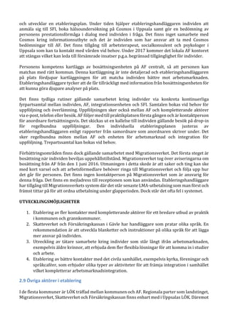 och utvecklar en etableringsplan. Under tiden hjälper etableringshandläggaren individen att
anmäla sig till SFI, boka hälsoundersökning på Cosmos i Uppsala samt gör en bedömning av
personens prestationsförmåga i dialog med individen i fråga. Det finns inget samarbete med
Cosmos kring informationsutbyte och det är individen som har ansvar att ta med Cosmos
bedömningar till AF. Det finns tillgång till arbetsterapeut, socialkonsulent och psykologer i
Uppsala som kan ta kontakt med vården vid behov. Under 2017 kommer det lokala AF kontoret
att stängas vilket kan leda till försämrade insatser p.g.a. begränsad tillgänglighet för individer.
Personens kompetens kartläggs av bosättningsenheten på AF centralt, så att personen kan
matchas med rätt kommun. Denna kartläggning är inte detaljerad och etableringshandläggaren
på plats fördjupar kartläggningen för att matcha individen bättre mot arbetsmarknaden.
Etableringshandläggare tycker att de får tillräckligt med information från bosättningsenheten för
att kunna göra djupare analyser på plats.
Det finns tydliga rutiner gällande samarbetet kring individer via konkreta kontinuerliga
fyrpartsamtal mellan individen, AF, integrationsenheten och SFI. Samtalen bokas vid behov för
uppföljning och överlämning. Uppföljningen sker också mellan AF och kompletterande aktörer
via e-post, telefon eller besök. AF följer med till praktikplatsen första gången och är kontaktperson
för anordnare fortsättningsvis. Det skickas ut en kallelse till individen gällande besök på drop-in
för regelbundna uppföljningar. Den individuella etableringsplanen justeras av
etableringshandläggaren enligt rapporter från samordnare som anordnaren skriver under. Det
sker regelbundna möten mellan AF och enheten för arbetsmarknad och integration för
uppföljning. Trepartssamtal kan bokas vid behov.
Förbättringsområden finns dock gällande samarbetet med Migrationsverket. Det första steget är
bosättning när individen beviljas uppehållstillstånd. Migrationsverket tog över aviseringarna om
bosättning från AF från den 1 juni 2016. Utmaningen i detta skede är att saker och ting kan ske
med kort varsel och att arbetsförmedlare behöver ringa till Migrationsverket och följa upp hur
det går för personen. Det finns ingen kontaktperson på Migrationsverket som är ansvarig för
denna fråga. Det finns en mejladress till receptionen som kan användas. Etableringshandläggare
har tillgång till Migrationsverkets system där det står senaste LMA-utbetalning som man först och
främst tittar på för att ordna utbetalning under glapperioden. Dock står det ofta fel i systemet.
UTVECKLINGSMÖJLIGHETER
1. Etablering av fler kontakter med kompletterande aktörer för ett bredare utbud av praktik
i kommunen och grannkommuner.
2. Skatteverket och Försäkringskassan i Gävle har handläggare som pratar olika språk. En
rekommendation är att utveckla blanketter och instruktioner på olika språk för att lägga
mer ansvar på individen.
3. Utveckling av tätare samarbete kring individer som står långt ifrån arbetsmarknaden,
exempelvis äldre kvinnor, att erbjuda dem fler flexibla lösningar för att komma in i studier
och arbete.
4. Etablering av bättre kontakter med det civila samhället, exempelvis kyrka, föreningar och
språkcaféer, som erbjuder olika typer av aktiviteter för att främja integration i samhället
vilket kompletterar arbetsmarknadsintegration.
2.9 Övriga aktörer i etablering
I de flesta kommuner är LÖK träffad mellan kommunen och AF. Regionala parter som landstinget,
Migrationsverket, Skatteverket och Försäkringskassan finns enbart med i Uppsalas LÖK. Däremot
 