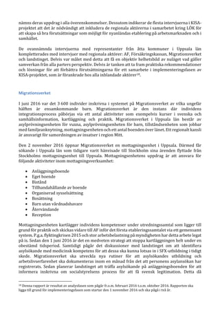nämns deras uppdrag i alla överenskommelser. Dessutom indikerar de flesta intervjuerna i KISA-
projektet att det är nödvändigt att inkludera de regionala aktörerna i samarbetet kring LÖK för
att skapa så bra förutsättningar som möjligt för nyanländas etablering på arbetsmarknaden och i
samhället.
De ovannämnda intervjuerna med representanter från åtta kommuner i Uppsala län
kompletterades med intervjuer med regionala aktörer: AF, Försäkringskassan, Migrationsverket
och landstinget. Delvis var målet med detta att få en objektiv helhetsbild av nuläget vad gäller
samverkan från alla parters perspektiv. Delvis är tanken att ta fram praktiska rekommendationer
och lösningar för att förbättra förutsättningarna för ett samarbete i implementeringsfasen av
KISA-projektet, som är förankrade hos alla inblandade aktörer18.
Migrationsverket
I juni 2016 var det 3 600 individer inskrivna i systemet på Migrationsverket av vilka ungefär
hälften är ensamkommande barn. Migrationsverket är den instans där individens
integrationsprocess påbörjas via ett antal aktiviteter som exempelvis kurser i svenska och
samhällsinformation, kartläggning och praktik. Migrationsverket i Uppsala län består av
asylprövningsenheten för vuxna, asylprövningsenheten för barn, tillståndsenheten som jobbar
med familjeanknytning, mottagningsenheten och ett antal boenden över länet. Ett regionalt kansli
är ansvarigt för samordningen av insatser i region Mitt.
Den 2 november 2016 öppnar Migrationsverket en mottagningsenhet i Uppsala. Därmed får
sökande i Uppsala län som tidigare varit hänvisade till Stockholm sina ärenden flyttade från
Stockholms mottagningsenhet till Uppsala. Mottagningsenhetens uppdrag är att ansvara för
följande aktiviteter inom mottagningsverksamhet:
 Anläggningsboende
 Eget boende
 Bistånd
 Tillhandahållande av boende
 Organiserad sysselsättning
 Bosättning
 Barn utan vårdnadshavare
 Återvändande
 Reception
Mottagningsenheten kartlägger individens kompetenser under utredningssamtal som ligger till
grund för praktik och skickas vidare till AF inför det första etableringssamtalet via ett gemensamt
system. P.g.a. flyktingkrisen 2015 och stor arbetsbelastning på myndigheten har detta arbete legat
på is. Sedan den 1 juni 2016 är det en medveten strategi att stoppa kartläggningen helt under en
obestämd tidsperiod. Samtidigt pågår det diskussioner med landstinget om att identifiera
asylsökande med medicinsk kompetens för att dessa ska kunna lotsas in i SFX-utbildning i tidigt
skede. Migrationsverket ska utveckla nya rutiner för att asylsökandes utbildning och
arbetslivserfarenhet ska dokumenteras inom en månad från det att personens asylansökan har
registrerats. Sedan planerar landstinget att träffa asylsökande på anläggningsboenden för att
informera inskrivna om socialstyrelsens process för att få svensk legitimation. Detta då
18 Denna rapport är resultat av analysfasen som pågår fr.o.m. februari 2016 t.o.m. oktober 2016. Rapporten ska
ligga till grund för implementeringsfasen som startar den 1 november 2016 och ska pågå i två år.
 