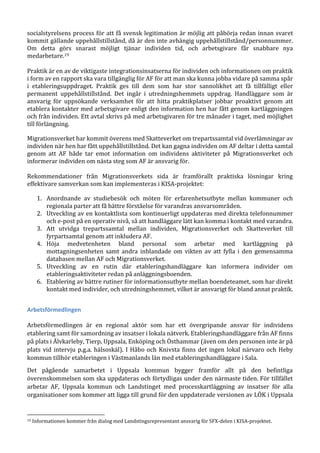 socialstyrelsens process för att få svensk legitimation är möjlig att påbörja redan innan svaret
kommit gällande uppehållstillstånd, då är den inte avhängig uppehållstillstånd/personnummer.
Om detta görs snarast möjligt tjänar individen tid, och arbetsgivare får snabbare nya
medarbetare.19
Praktik är en av de viktigaste integrationsinsatserna för individen och informationen om praktik
i form av en rapport ska vara tillgänglig för AF för att man ska kunna jobba vidare på samma spår
i etableringsuppdraget. Praktik ges till dem som har stor sannolikhet att få tillfälligt eller
permanent uppehållstillstånd. Det ingår i utredningshemmets uppdrag. Handläggare som är
ansvarig för uppsökande verksamhet för att hitta praktikplatser jobbar proaktivt genom att
etablera kontakter med arbetsgivare enligt den information hen har fått genom kartläggningen
och från individen. Ett avtal skrivs på med arbetsgivaren för tre månader i taget, med möjlighet
till förlängning.
Migrationsverket har kommit överens med Skatteverket om trepartssamtal vid överlämningar av
individen när hen har fått uppehållstillstånd. Det kan gagna individen om AF deltar i detta samtal
genom att AF både tar emot information om individens aktiviteter på Migrationsverket och
informerar individen om nästa steg som AF är ansvarig för.
Rekommendationer från Migrationsverkets sida är framförallt praktiska lösningar kring
effektivare samverkan som kan implementeras i KISA-projektet:
1. Anordnande av studiebesök och möten för erfarenhetsutbyte mellan kommuner och
regionala parter att få bättre förståelse för varandras ansvarsområden.
2. Utveckling av en kontaktlista som kontinuerligt uppdateras med direkta telefonnummer
och e-post på en operativ nivå, så att handläggare lätt kan komma i kontakt med varandra.
3. Att utvidga trepartssamtal mellan individen, Migrationsverket och Skatteverket till
fyrpartsamtal genom att inkludera AF.
4. Höja medvetenheten bland personal som arbetar med kartläggning på
mottagningsenheten samt andra inblandade om vikten av att fylla i den gemensamma
databasen mellan AF och Migrationsverket.
5. Utveckling av en rutin där etableringshandläggare kan informera individer om
etableringsaktiviteter redan på anläggningsboenden.
6. Etablering av bättre rutiner för informationsutbyte mellan boendeteamet, som har direkt
kontakt med individer, och utredningshemmet, vilket är ansvarigt för bland annat praktik.
Arbetsförmedlingen
Arbetsförmedlingen är en regional aktör som har ett övergripande ansvar för individens
etablering samt för samordning av insatser i lokala nätverk. Etableringshandläggare från AF finns
på plats i Älvkarleby, Tierp, Uppsala, Enköping och Östhammar (även om den personen inte är på
plats vid intervju p.g.a. hälsoskäl). I Håbo och Knivsta finns det ingen lokal närvaro och Heby
kommun tillhör etableringen i Västmanlands län med etableringshandläggare i Sala.
Det pågående samarbetet i Uppsala kommun bygger framför allt på den befintliga
överenskommelsen som ska uppdateras och förtydligas under den närmaste tiden. För tillfället
arbetar AF, Uppsala kommun och Landstinget med processkartläggning av insatser för alla
organisationer som kommer att ligga till grund för den uppdaterade versionen av LÖK i Uppsala
19 Informationen kommer från dialog med Landstingsrepresentant ansvarig för SFX-delen i KISA-projektet.
 
