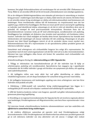 kommun. Det pågår förberedelsearbete och workshoppar för att utveckla LÖK i Östhammar och
Tierp. Målet är att utveckla LÖK till att bli ett levande arbetsdokument som ständigt uppdateras.
Ett av de viktigaste förbättringsområdena som nämndes på intervjun är samordning av insatser
kring personer i etableringen med olika typer av ohälsa, både internt och externt. Ett behov finns
av att utveckla rutiner kring utredningen av ohälsa och informationsutbyte med kommunen och
landstinget. Förut överlämnades sådana fall till kommunen via trepartssamtal men det har
upphört p.g.a. tidsbrist hos handläggare. Det finns en resurs på AF som är ansvarig för uppföljning
av individer med identifierad ohälsa; utmaningen är att det är svårt att identifiera dem som är
gränsfall, till exempel de med post-traumatiskt stressyndrom. Dessutom finns det ett
konsultationsforum varannan vecka på AF med arbetsterapeut, socialkonsulent och psykolog.
Handläggaren har möjlighet att diskutera sina ärenden med specialister och bestämma vidare
insatser. Individen har också möjlighet att besöka detta forum. Specialisterna har kontakt med
vårdcentralen och landstinget och slussar individen till rätt avdelning. Utmaningen är att göra
forumet mer känt bland handläggare internt så att de använder denna resurs mycket mer.
Rekommendationen från AF:s representanter är att specialisterna jobbar proaktivt genom att
informera individer i grupp.
Samarbetet med arbetsgivare och civilsamhället fungerar bra enligt AF:s representanter. De
samarbetar med ett stort antal organisationer och det blir svårt att ta in alla i överenskommelser.
Däremot kan man tydliggöra olika forum och former för samarbete med civilsamhället och
arbetsgivare i LÖK.
Arbetsförmedlingens förslag för vidareutveckling av LÖK i Uppsala län:
1. Tillägg av information om konsultationsforum på AF där individen kan få hjälp av
arbetsterapeut, psykolog och socialkonsulent. Specialisterna kan engagera sig i uppsökande
verksamhet där de träffar individer i grupp och berättar om symptomen på ohälsa, sitt uppdrag
samt sjukvårdssystemet.
2. Att tydliggöra rollen som varje aktör har vad gäller identifiering av ohälsa och
rehabiliteringsinsatser, och att skapa kontaktytor för samarbete kring personer med ohälsa.
3. Att tydliggöra kommunens och landstingets uppdrag som stora arbetsgivare som kan förse
individen med praktik och jobb.
4. Utbildning i IGMA-modell och samarbete kring etableringsuppdraget kan läggas in i
verktygslåda på AF centralt och erbjudas i samband med utbildning för nyanställda.
5. LÖK bör beskriva konkreta rutiner som fungerar, speciellt vad gäller informationsutbyte och
gemensam planering/uppföljning.
6. Utveckling av en regional överenskommelse för Uppsala län för att involvera regionala aktörer
som landstinget, Försäkringskassan och Migrationsverket, som bara finns representerade i vissa
LÖK.
Vid intervjun listade arbetsförmedlarna konkreta rekommendationer som kan underlätta och
effektivisera samarbetet kring etableringen:
1. Att etablera effektivare samverkan på operativ nivå med Försäkringskassan enligt
överenskommelse i LÖK. Försäkringskassan och Skatteverket kan arbeta mer proaktivt genom att
gå ut och informera individer om sina aktiviteter och sitt ansvar. I nuläget sker endast
 