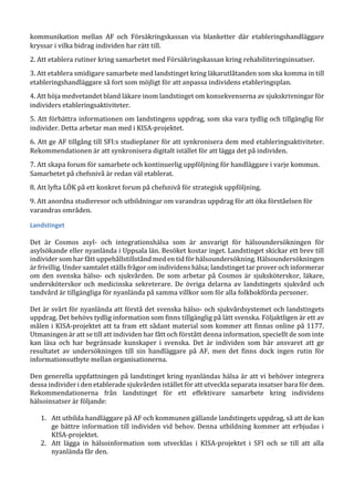 kommunikation mellan AF och Försäkringskassan via blanketter där etableringshandläggare
kryssar i vilka bidrag individen har rätt till.
2. Att etablera rutiner kring samarbetet med Försäkringskassan kring rehabiliteringsinsatser.
3. Att etablera smidigare samarbete med landstinget kring läkarutlåtanden som ska komma in till
etableringshandläggare så fort som möjligt för att anpassa individens etableringsplan.
4. Att höja medvetandet bland läkare inom landstinget om konsekvenserna av sjukskrivningar för
individers etableringsaktiviteter.
5. Att förbättra informationen om landstingens uppdrag, som ska vara tydlig och tillgänglig för
individer. Detta arbetar man med i KISA-projektet.
6. Att ge AF tillgång till SFI:s studieplaner för att synkronisera dem med etableringsaktiviteter.
Rekommendationen är att synkronisera digitalt istället för att lägga det på individen.
7. Att skapa forum för samarbete och kontinuerlig uppföljning för handläggare i varje kommun.
Samarbetet på chefsnivå är redan väl etablerat.
8. Att lyfta LÖK på ett konkret forum på chefsnivå för strategisk uppföljning.
9. Att anordna studieresor och utbildningar om varandras uppdrag för att öka förståelsen för
varandras områden.
Landstinget
Det är Cosmos asyl- och integrationshälsa som är ansvarigt för hälsoundersökningen för
asylsökande eller nyanlända i Uppsala län. Besöket kostar inget. Landstinget skickar ett brev till
individer som har fått uppehållstillstånd med en tid för hälsoundersökning. Hälsoundersökningen
är frivillig. Under samtalet ställs frågor om individens hälsa; landstinget tar prover och informerar
om den svenska hälso- och sjukvården. De som arbetar på Cosmos är sjuksköterskor, läkare,
undersköterskor och medicinska sekreterare. De övriga delarna av landstingets sjukvård och
tandvård är tillgängliga för nyanlända på samma villkor som för alla folkbokförda personer.
Det är svårt för nyanlända att förstå det svenska hälso- och sjukvårdsystemet och landstingets
uppdrag. Det behövs tydlig information som finns tillgänglig på lätt svenska. Följaktligen är ett av
målen i KISA-projektet att ta fram ett sådant material som kommer att finnas online på 1177.
Utmaningen är att se till att individen har fått och förstått denna information, speciellt de som inte
kan läsa och har begränsade kunskaper i svenska. Det är individen som bär ansvaret att ge
resultatet av undersökningen till sin handläggare på AF, men det finns dock ingen rutin för
informationsutbyte mellan organisationerna.
Den generella uppfattningen på landstinget kring nyanländas hälsa är att vi behöver integrera
dessa individer i den etablerade sjukvården istället för att utveckla separata insatser bara för dem.
Rekommendationerna från landstinget för ett effektivare samarbete kring individens
hälsoinsatser är följande:
1. Att utbilda handläggare på AF och kommunen gällande landstingets uppdrag, så att de kan
ge bättre information till individen vid behov. Denna utbildning kommer att erbjudas i
KISA-projektet.
2. Att lägga in hälsoinformation som utvecklas i KISA-projektet i SFI och se till att alla
nyanlända får den.
 