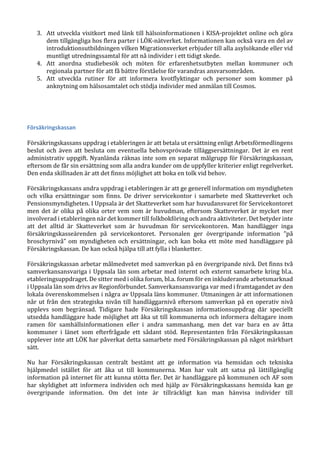 3. Att utveckla visitkort med länk till hälsoinformationen i KISA-projektet online och göra
dem tillgängliga hos flera parter i LÖK-nätverket. Informationen kan också vara en del av
introduktionsutbildningen vilken Migrationsverket erbjuder till alla asylsökande eller vid
muntligt utredningssamtal för att nå individer i ett tidigt skede.
4. Att anordna studiebesök och möten för erfarenhetsutbyten mellan kommuner och
regionala partner för att få bättre förståelse för varandras ansvarsområden.
5. Att utveckla rutiner för att informera kvotflyktingar och personer som kommer på
anknytning om hälsosamtalet och stödja individer med anmälan till Cosmos.
Försäkringskassan
Försäkringskassans uppdrag i etableringen är att betala ut ersättning enligt Arbetsförmedlingens
beslut och även att besluta om eventuella behovsprövade tilläggsersättningar. Det är en rent
administrativ uppgift. Nyanlända räknas inte som en separat målgrupp för Försäkringskassan,
eftersom de får sin ersättning som alla andra kunder om de uppfyller kriterier enligt regelverket.
Den enda skillnaden är att det finns möjlighet att boka en tolk vid behov.
Försäkringskassans andra uppdrag i etableringen är att ge generell information om myndigheten
och vilka ersättningar som finns. De driver servicekontor i samarbete med Skatteverket och
Pensionsmyndigheten. I Uppsala är det Skatteverket som har huvudansvaret för Servicekontoret
men det är olika på olika orter vem som är huvudman, eftersom Skatteverket är mycket mer
involverad i etableringen när det kommer till folkbokföring och andra aktiviteter. Det betyder inte
att det alltid är Skatteverket som är huvudman för servicekontoren. Man handlägger inga
försäkringskasseärenden på servicekontoret. Personalen ger övergripande information ”på
broschyrnivå” om myndigheten och ersättningar, och kan boka ett möte med handläggare på
Försäkringskassan. De kan också hjälpa till att fylla i blanketter.
Försäkringskassan arbetar målmedvetet med samverkan på en övergripande nivå. Det finns två
samverkansansvariga i Uppsala län som arbetar med internt och externt samarbete kring bl.a.
etableringsuppdraget. De sitter med i olika forum, bl.a. forum för en inkluderande arbetsmarknad
i Uppsala län som drivs av Regionförbundet. Samverkansansvariga var med i framtagandet av den
lokala överenskommelsen i några av Uppsala läns kommuner. Utmaningen är att informationen
når ut från den strategiska nivån till handläggarnivå eftersom samverkan på en operativ nivå
upplevs som begränsad. Tidigare hade Försäkringskassan informationsuppdrag där speciellt
utsedda handläggare hade möjlighet att åka ut till kommunerna och informera deltagare inom
ramen för samhällsinformationen eller i andra sammanhang, men det var bara en av åtta
kommuner i länet som efterfrågade ett sådant stöd. Representanten från Försäkringskassan
upplever inte att LÖK har påverkat detta samarbete med Försäkringskassan på något märkbart
sätt.
Nu har Försäkringskassan centralt bestämt att ge information via hemsidan och tekniska
hjälpmedel istället för att åka ut till kommunerna. Man har valt att satsa på lättillgänglig
information på internet för att kunna stötta fler. Det är handläggare på kommunen och AF som
har skyldighet att informera individen och med hjälp av Försäkringskassans hemsida kan ge
övergripande information. Om det inte är tillräckligt kan man hänvisa individer till
 