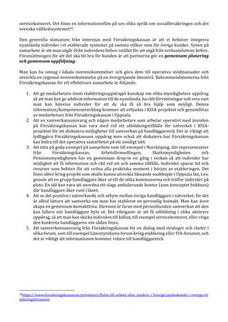 servicekontoret. Det finns en informationsfilm på sex olika språk om socialförsäkringen och det
svenska välfärdssystemet20.
Den generella slutsatsen från intervjun med Försäkringskassan är att vi behöver integrera
nyanlända individer i et etablerade systemet på samma villkor som för övriga kunder. Synen på
samarbete är att man utgår ifrån individens behov istället för att utgå från verksamhetens behov.
Förutsättningen för att det ska bli bra för kunden är att partnerna gör en gemensam planering
och gemensam uppföljning.
Man kan ha omtag i lokala överenskommelser och göra dem till operativa stödmanualer och
utveckla en regional överenskommelse på en övergripande länsnivå. Rekommendationerna från
Försäkringskassan för ett effektivare samarbete är följande:
1. Att ge medarbetare inom etableringsuppdraget kunskap om olika myndigheters uppdrag
så att man kan ge adekvat information till de nyanlända, ha rätt förväntningar och veta vart
man kan hänvisa individer för att de ska få så bra hjälp som möjligt. Denna
information/kompetensutveckling kommer att erbjudas i KISA-projektet och genomföras
av medarbetare från Försäkringskassan i Uppsala.
2. Att en samverkansansvarig och någon medarbetare som arbetar operativt med ärenden
på Försäkringskassan kan vara med vid ett utbildningstillfälle för nätverket i KISA-
projektet för att diskutera möjligheter till samverkan på handläggarnivå. Det är viktigt att
tydliggöra Försäkringskassans uppdrag men också att diskutera hur Försäkringskassan
kan bidra till det operativa samarbetet på ett smidigt sätt.
3. Att titta på goda exempel på samarbete som till exempel i Norrköping, där representanter
från Försäkringskassan, Arbetsförmedlingen, Skattemyndigheten och
Pensionsmyndigheten har en gemensam drop-in en gång i veckan så att individer har
möjlighet att få information och råd vid ett och samma tillfälle. Individer sparar tid och
resurser som behövs för att ordna alla praktiska moment i början av etableringen. Det
finns idéer kring projekt som skulle kunna utveckla liknande snabbspår i Uppsala län, t.ex.
genom att en grupp handläggare åker ut till de olika kommunerna och träffar individer på
plats. En idé kan vara att anordna ett slags ambulerande kontor (som konceptet bokbuss)
där handläggare åker runt i länet.
4. Att se det positiva i nätverkande och utbyte mellan övriga handläggare i nätverket, för det
är alltid lättare att samverka om man har etablerat en personlig kontakt. Man kan även
skapa en gemensam kontaktlista. Däremot är faran med personbunden samverkan att den
kan fallera när handläggare byts ut. Det viktigaste är att få utbildning i olika aktörers
uppdrag, så att man kan skicka individen till källan, till exempel servicekontoret, eller ringa
den konkreta handläggaren om sådan finns.
5. Att samverkansansvarig från Försäkringskassan för en dialog med strateger och chefer i
olika forum, som till exempel Länsstyrelsens forum kring etablering eller FIA-forumet, och
det är viktigt att informationen kommer vidare till handläggarnivå.
20https://www.forsakringskassan.se/privatpers/flytta_till_arbeta_eller_studera_i_Sverige/asylsokande_i_sverige/et
ableringsformaner
 