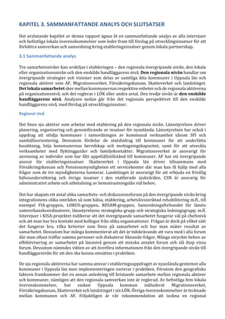 KAPITEL 3. SAMMANFATTANDE ANALYS OCH SLUTSATSER
Det avslutande kapitlet av denna rapport ägnas åt en sammanfattande analys av alla intervjuer
och befintliga lokala överenskommelser som leder fram till förslag på utvecklingsinsatser för att
förbättra samverkan och samordning kring etableringsinsatser genom lokala partnerskap.
3.1 Sammanfattande analys
Tre samarbetsnivåer kan urskiljas i etableringen – den regionala övergripande nivån, den lokala
eller organisationsnivån och den enskilde handläggarens nivå. Den regionala nivån handlar om
övergripande strategier och visioner som delas av samtliga åtta kommuner i Uppsala län och
regionala aktörer som AF, Migrationsverket, Försäkringskassan, Skatteverket och landstinget.
Det lokala samarbetet sker mellan kommunernas respektive enheter och de regionala aktörerna
på organisationsnivå, och det regleras i LÖK eller andra avtal. Den tredje nivån är den enskilde
handläggarens nivå. Analysen nedan går från det regionala perspektivet till den enskilde
handläggarens nivå, med förslag på utvecklingsinsatser.
Regional nivå
Det finns sju aktörer som arbetar med etablering på den regionala nivån. Länsstyrelsen driver
planering, organisering och genomförande av insatser för nyanlända. Länsstyrelsen har också i
uppdrag att stödja kommuner i samordningen av kommunal verksamhet såsom SFI och
samhällsorientering. Dessutom fördelar de statsbidrag till kommuner för att underlätta
bosättning, höja kommunernas beredskap och mottagningskapacitet, samt för att utveckla
verksamheter med flyktingguider och familjekontakter. Migrationsverket är ansvarigt för
anvisning av individer som har fått uppehållstillstånd till kommuner. AF har ett övergripande
ansvar för etableringsinsatser. Skatteverket i Uppsala län driver tillsammans med
Försäkringskassan och Pensionsmyndigheten ett servicekontor där man kan få hjälp med alla
frågor som de tre myndigheterna hanterar. Landstinget är ansvarigt för att erbjuda en frivillig
hälsoundersökning och övriga insatser i den etablerade sjukvården. CSN är ansvarig för
administrativt arbete och utbetalning av hemutrustningslån vid behov.
Det har skapats ett antal olika samarbets- och diskussionsforum på den övergripande nivån kring
integrationens olika områden så som hälsa, etablering, arbetslivsinriktad rehabilitering m.fl., till
exempel FIA-gruppen, LOKUS-gruppen, RESAM-gruppen, Samordningsförbundet för länets
samverkanskoordinatorer, länsstyrelsens strategiska grupp och strategiska ledningsgrupp, m.fl.
Intervjuer i KISA-projektet indikerar att det övergripande samarbetet fungerar väl på chefsnivå
och att man har bra kontakt med kollegor från olika organisationer. Frågan är dock på vilket sätt
det fungerar bra, vilka kriterier som finns på samarbetet och hur man mäter resultat av
samarbetet. Dessutom har många kommenterat att det är tidskrävande att vara med i alla forum
där man oftast träffar samma personer och diskuterar liknande frågor. Många utryckte behov av
effektivisering av samarbetet på länsnivå genom att minska antalet forum och slå ihop vissa
forum. Dessutom nämndes vikten av att överföra informationen från den övergripande nivån till
handläggarnivån för att den ska kunna omsättas i praktiken.
De sju regionala aktörerna har samma ansvar i etableringsuppdraget av nyanlända gentemot alla
kommuner i Uppsala län men implementeringen varierar i praktiken. Förutom den geografiska
faktorn framkommer det en annan anledning till bristande samarbete mellan regionala aktörer
och kommuner, nämligen att den regionala samverkan inte är reglerad. Av befintliga fem lokala
överenskommelser, har endast Uppsala kommun inkluderat Migrationsverket,
Försäkringskassan, Skatteverket och landstinget i sin LÖK. Övriga överenskommelser är tecknade
mellan kommunen och AF. Följaktligen är vår rekommendation att teckna en regional
 