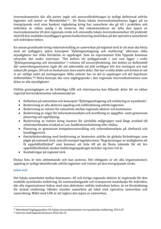 överenskommelse där alla parter ingår och ansvarsfördelningen är tydligt definierad utifrån
lagtexter och texter ur Metodstödet 21 . De flesta lokala överenskommelserna ligger på en
övergripande nivå utan konkret vägledning kring hur samarbete ska gå till i praktiken och
individen är sällan synlig i de texterna. Det rekommenderas att lyfta den typen av
överenskommelse till den regionala nivån och omvandla lokala överenskommelser till praktiskt
stöd till den enskildes handläggare genom konkretisering med fokus på det operativa samarbetet
och individens behov.
En annan grundtanke kring vidareutveckling av samverkan på regional nivå är att man ska börja
med att tydliggöra själva konceptet ”flyktingmottagning och etablering” eftersom olika
myndigheter har olika förståelse av uppdraget. Som en representant från Uppsala kommun
uttryckte det under intervjun: ”Det behövs ett tydliggörande i vad som ligger i ordet
”flyktingmottagning och introduktion” i relation till ansvarsfördelning. Det behövs en helhetsbild
där samordningsansvaret ingår för att säkerställa att folk verkligen blir bra mottagna och inte
enbart får pengar, SFI och en bostad utan även andra delar. Där har vi olika bilder och bristen är att
vi ser väldigt snävt på mottagningen. Olika enheter har en del av uppdraget och det begränsar
helhetsbilden.”22 Detta koncept ska vara utgångspunkt i den regionala överenskommelsen som
delas av alla myndigheter.
Utifrån genomgången av de befintliga LÖK och intervjuerna kan följande delar för en sådan
regional överenskommelse rekommenderas:
 Definition på samverkan och konceptet ”flyktingmottagning och etablering av nyanlända”.
 Beskrivning av alla aktörers uppdrag och rollfördelning utifrån lagtexter.
 Beskrivning av rutiner för samarbete mellan regionala aktörer och kommuner.
 Beskrivning av vägar för informationsutbyte och överföring av uppgifter, samt gemensam
planering och uppföljning.
 Beskrivning av rutiner kring insatser för särskilda målgrupper med långt avstånd till
arbetsmarknaden orsakad av t.ex. funktionsnedsättning eller ohälsa.
 Planering av gemensam kompetensutveckling och erfarenhetsutbyte på chefsnivå och
handläggarnivå.
 Omvärldsbevakning med beskrivning av kontexten utifrån de globala förändringar som
pågår på nationell nivå, som till exempel lagrådsremiss ”Begränsningar av möjligheten att
få uppehållstillstånd” som kommer att leda till att de flesta sökande får ett års
uppehållstillstånd, medan etableringsuppdraget sträcker sig över två år.
 Kontaktvägar på regional nivå.
Denna lista är inte uttömmande och kan justeras. Det viktigaste är att alla organisationers
uppdrag är tydligt identifierade utifrån lagtexter och rutiner på den övergripande nivån.
Lokal nivå
Det lokala samarbetet mellan kommuner, AF och övriga regionala aktörer är avgörande för den
enskilde nyanländes etablering. En sammanhängande och transparent insatskedja för individen,
där alla organisationer bidrar med sina aktiviteter utifrån individens behov, är en förutsättning
för lyckad etablering. Således innebär samarbete på lokal nivå operativa samverkan och
samordning. Målet med LÖK är att reglera den typen av samverkan.
21 Metodstöd Utgångspunkter för lokala överenskommelser om nyanländas etablering, 2013-07
22 Intervju med Uppsala kommun 2016-06-22
 