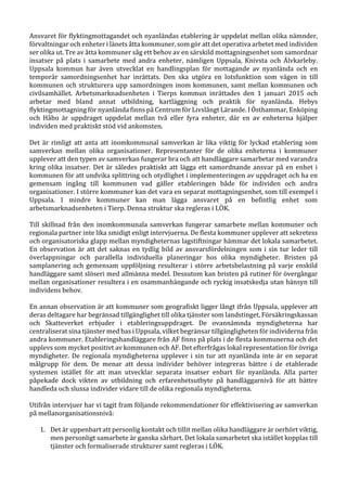 Ansvaret för flyktingmottagandet och nyanländas etablering är uppdelat mellan olika nämnder,
förvaltningar och enheter i länets åtta kommuner, som gör att det operativa arbetet med individen
ser olika ut. Tre av åtta kommuner såg ett behov av en särskild mottagningsenhet som samordnar
insatser på plats i samarbete med andra enheter, nämligen Uppsala, Knivsta och Älvkarleby.
Uppsala kommun har även utvecklat en handlingsplan för mottagande av nyanlända och en
temporär samordningsenhet har inrättats. Den ska utgöra en lotsfunktion som vägen in till
kommunen och strukturera upp samordningen inom kommunen, samt mellan kommunen och
civilsamhället. Arbetsmarknadsenheten i Tierps kommun inrättades den 1 januari 2015 och
arbetar med bland annat utbildning, kartläggning och praktik för nyanlända. Hebys
flyktingmottagning för nyanlända finns på Centrum för Livslångt Lärande. I Östhammar, Enköping
och Håbo är uppdraget uppdelat mellan två eller fyra enheter, där en av enheterna hjälper
individen med praktiskt stöd vid ankomsten.
Det är rimligt att anta att inomkommunal samverkan är lika viktig för lyckad etablering som
samverkan mellan olika organisationer. Representanter för de olika enheterna i kommuner
upplever att den typen av samverkan fungerar bra och att handläggare samarbetar med varandra
kring olika insatser. Det är således praktiskt att lägga ett samordnande ansvar på en enhet i
kommunen för att undvika splittring och otydlighet i implementeringen av uppdraget och ha en
gemensam ingång till kommunen vad gäller etableringen både för individen och andra
organisationer. I större kommuner kan det vara en separat mottagningsenhet, som till exempel i
Uppsala. I mindre kommuner kan man lägga ansvaret på en befintlig enhet som
arbetsmarknadsenheten i Tierp. Denna struktur ska regleras i LÖK.
Till skillnad från den inomkommunala samverkan fungerar samarbete mellan kommuner och
regionala partner inte lika smidigt enligt intervjuerna. De flesta kommuner upplever att sekretess
och organisatoriska glapp mellan myndigheternas lagstiftningar hämmar det lokala samarbetet.
En observation är att det saknas en tydlig bild av ansvarsfördelningen som i sin tur leder till
överlappningar och parallella individuella planeringar hos olika myndigheter. Bristen på
samplanering och gemensam uppföljning resulterar i större arbetsbelastning på varje enskild
handläggare samt slöseri med allmänna medel. Dessutom kan bristen på rutiner för övergångar
mellan organisationer resultera i en osammanhängande och ryckig insatskedja utan hänsyn till
individens behov.
En annan observation är att kommuner som geografiskt ligger långt ifrån Uppsala, upplever att
deras deltagare har begränsad tillgänglighet till olika tjänster som landstinget, Försäkringskassan
och Skatteverket erbjuder i etableringsuppdraget. De ovannämnda myndigheterna har
centraliserat sina tjänster med bas i Uppsala, vilket begränsar tillgängligheten för individerna från
andra kommuner. Etableringshandläggare från AF finns på plats i de flesta kommunerna och det
upplevs som mycket positivt av kommunen och AF. Det efterfrågas lokal representation för övriga
myndigheter. De regionala myndigheterna upplever i sin tur att nyanlända inte är en separat
målgrupp för dem. De menar att dessa individer behöver integreras bättre i de etablerade
systemen istället för att man utvecklar separata insatser enbart för nyanlända. Alla parter
påpekade dock vikten av utbildning och erfarenhetsutbyte på handläggarnivå för att bättre
handleda och slussa individer vidare till de olika regionala myndigheterna.
Utifrån intervjuer har vi tagit fram följande rekommendationer för effektivisering av samverkan
på mellanorganisationsnivå:
1. Det är uppenbart att personlig kontakt och tillit mellan olika handläggare är oerhört viktig,
men personligt samarbete är ganska sårbart. Det lokala samarbetet ska istället kopplas till
tjänster och formaliserade strukturer samt regleras i LÖK.
 
