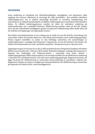INLEDNING
Inom etablering av nyanlända har Arbetsförmedlingen, myndigheter och kommuner olika
uppdrag och resurser. Aktörerna är ansvariga för olika pusselbitar i den enskilde individens
etableringsprocess och är således ömsesidigt beroende av varandra. Samplanering och
samverkan är en viktig förutsättning för en effektiv etableringsprocess med hänsyn till individens
behov. En effektiv etableringsprocess innebär att tiden för individens etablering på
arbetsmarknaden och i samhället förkortas. Effektivisering innebär också att det blir mindre
press på den individuella handläggaren genom transparent rollfördelning vilket skulle bidra till
att undvika överlappningar och upprepade insatser.
Den lokala överenskommelsen är ett verktyg som är tänkt att vara till stöd för samordning och
samverkan mellan de berörda aktörerna i det lokala partnerskapet inom etableringsuppdraget.
Denna rapport innehåller en analys av den befintliga samverkan och samordningen av
etableringsinsatser i samtliga åtta kommuner i Uppsala län, så som det kommer till uttryck i de
lokala överenskommelserna samt i praktiskt samarbete i kommunerna på en operativ nivå.
Uppdraget att göra en översyn är en del av ESF-projektet Kortare Integration Snabbare till Arbete
(KISA), som startades den 1 februari 2016 mellan Arbetsförmedlingen, samtliga åtta kommuner i
Uppsala län, landstinget och Folkuniversitetet i samarbete med andra aktörer i
etableringsuppdraget. Målet med projektet är att utveckla modeller för att effektivisera etablering
i arbetslivet för nyanlända kvinnor och män inom etableringsuppdraget. Rapporten kommer att
ligga till grund för effektivisering av samverkan kring etablering av nyanlända i Uppsala län.
Rapporten erbjuder en analys av nuläget och rekommendationer för effektivisering av samverkan
på regionala och lokala nivåer, samt handläggarnivå.
 