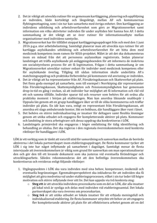 2. Det är viktigt att utveckla rutiner för en gemensam kartläggning, planering och uppföljning
av individen, både kortsiktigt och långsiktigt, mellan AF och kommunernas
flyktingmottagning, som i sin tur kan samarbeta med övriga enheter. Den kartläggning av
individens utbildning och arbetslivserfarenhet som görs av Migrationsverket samt
information om vilka aktiviteter individen får under asyltiden bör hamna hos AF. I detta
sammanhang är det viktigt att se över rutiner för informationsutbyte mellan
organisationer med individens samtycke.
3. Migrationsverket har för tillfället stoppat kartläggningsuppdraget från och med den 1 juni
2016 p.g.a. stor arbetsbelastning. Samtidigt planerar man att utveckla nya rutiner för att
kartlägga asylsökandes utbildning och arbetslivserfarenhet för att hitta dem med
medicinsk kompetens inom ramen för KISA-projektet. Målet är att det ska dokumenteras
inom en månad från det att personens asylansökan registrerats. Sedan planerar
landstinget att träffa asylsökande på anläggningsboenden för att informera de inskrivna
om socialstyrelsens process för att få legitimation. Frågan i detta sammanhang är om
Migrationsverket utvecklar rutiner enbart för individer med medicinsk kompetens eller
för asylsökande överlag. Tillgång till sådan information skulle underlätta AF:s
matchningsuppdrag och praktiska förberedelse på kommunen vid anvisning av individen.
4. Det är viktigt att ha representanter från AF, Försäkringskassan och Skatteverket på plats.
Det finns goda exempel på samarbete, som till exempel i Norrköping där representanter
från Försäkringskassan, Skattemyndigheten och Pensionsmyndigheten har gemensam
drop-in-tid en gång i veckan, så att individer har möjlighet att få information och råd vid
ett och samma tillfälle. Individer sparar tid och resurser som behövs för att ordna alla
praktiska moment i början på etableringen. Man kan anordna liknande snabbspår i
Uppsala län genom att en grupp handläggare åker ut till de olika kommunerna och träffar
individer på plats. En idé kan vara, enligt en representant från Försäkringskassan, att
anordna ett slags ambulerande kontor, likt en bokbuss, där handläggare åker runt i länet.
5. Det behövs en större individualisering av insatser för deltagare samt flexibla lösningar
genom att utöka utbudet och engagera fler kompletterande aktörer på plats. Kommuner
och landsting är stora arbetsgivare och dessa uppdrag ska konkretiseras i LÖK.
6. Landstingets primärvård ska engageras i högre omfattning för tidig identifiering och
behandling av ohälsa. Det ska regleras i den regionala överenskommelsen med konkreta
riktlinjer för handläggare i LÖK.
LÖK är ett verktyg som är tänkt att vara till stöd för samordning och samverkan mellan de berörda
aktörerna i det lokala partnerskapet inom etableringsuppdraget. De flesta kommuner tycker att
LÖK i sig inte har något inflyttande på samarbetet i dagsläget. Samtidigt menar de flesta
intervjuade att överenskommelsen är viktig som grund för samverkan om man operationaliserar
den och gör den till ett levande dokument som ska justeras vid eventuella förändringar och
utvecklingsarbete. Således rekommenderas det att den befintliga överenskommelsen ska
konkretiseras och revideras enligt följande riktlinjer:
1. Utgångspunkten i LÖK ska vara individen med sina behov, kompetenser, önskemål och
eventuella begränsningar. Egenmaktsperspektivet ska inkluderas för att individen ska få
möjlighet att göra medvetna val under etableringsprocessen, vilket i sin tur leder till högre
motivation och större inflytande över sitt liv. Det kan uppnås via två konkreta steg:
o Steg ett är att utveckla individens processkarta som en del av LÖK, där alla insatser
på lokal nivå är synliga och delas med individen vid etableringssamtal. Det lokala
partnerskapet ska vara överens om processkartan.
o Steg två är att utöka utbudet av lokala insatser för att erbjuda meningsfull och
individualiserad etablering. De flesta kommuner utryckte ett behov av att engagera
fler kompletterande aktörer på plats för att effektivisera arbetet genom att en del
 