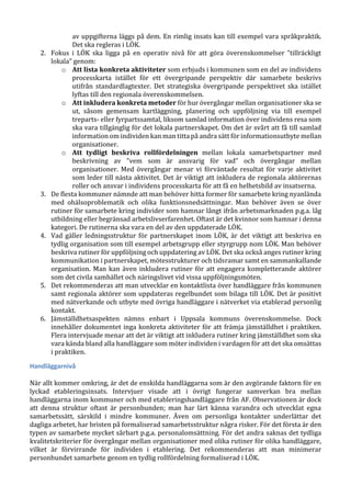 av uppgifterna läggs på dem. En rimlig insats kan till exempel vara språkpraktik.
Det ska regleras i LÖK.
2. Fokus i LÖK ska ligga på en operativ nivå för att göra överenskommelser ”tillräckligt
lokala” genom:
o Att lista konkreta aktiviteter som erbjuds i kommunen som en del av individens
processkarta istället för ett övergripande perspektiv där samarbete beskrivs
utifrån standardlagtexter. Det strategiska övergripande perspektivet ska istället
lyftas till den regionala överenskommelsen.
o Att inkludera konkreta metoder för hur övergångar mellan organisationer ska se
ut, såsom gemensam kartläggning, planering och uppföljning via till exempel
treparts- eller fyrpartssamtal, liksom samlad information över individens resa som
ska vara tillgänglig för det lokala partnerskapet. Om det är svårt att få till samlad
information om individen kan man titta på andra sätt för informationsutbyte mellan
organisationer.
o Att tydligt beskriva rollfördelningen mellan lokala samarbetspartner med
beskrivning av ”vem som är ansvarig för vad” och övergångar mellan
organisationer. Med övergångar menar vi förväntade resultat för varje aktivitet
som leder till nästa aktivitet. Det är viktigt att inkludera de regionala aktörernas
roller och ansvar i individens processkarta för att få en helhetsbild av insatserna.
3. De flesta kommuner nämnde att man behöver hitta former för samarbete kring nyanlända
med ohälsoproblematik och olika funktionsnedsättningar. Man behöver även se över
rutiner för samarbete kring individer som hamnar långt ifrån arbetsmarknaden p.g.a. låg
utbildning eller begränsad arbetslivserfarenhet. Oftast är det kvinnor som hamnar i denna
kategori. De rutinerna ska vara en del av den uppdaterade LÖK.
4. Vad gäller ledningsstruktur för partnerskapet inom LÖK, är det viktigt att beskriva en
tydlig organisation som till exempel arbetsgrupp eller styrgrupp nom LÖK. Man behöver
beskriva rutiner för uppföljning och uppdatering av LÖK. Det ska också anges rutiner kring
kommunikation i partnerskapet, mötesstrukturer och tidsramar samt en sammankallande
organisation. Man kan även inkludera rutiner för att engagera kompletterande aktörer
som det civila samhället och näringslivet vid vissa uppföljningsmöten.
5. Det rekommenderas att man utvecklar en kontaktlista över handläggare från kommunen
samt regionala aktörer som uppdateras regelbundet som bilaga till LÖK. Det är positivt
med nätverkande och utbyte med övriga handläggare i nätverket via etablerad personlig
kontakt.
6. Jämställdhetsaspekten nämns enbart i Uppsala kommuns överenskommelse. Dock
innehåller dokumentet inga konkreta aktiviteter för att främja jämställdhet i praktiken.
Flera intervjuade menar att det är viktigt att inkludera rutiner kring jämställdhet som ska
vara kända bland alla handläggare som möter individen i vardagen för att det ska omsättas
i praktiken.
Handläggarnivå
När allt kommer omkring, är det de enskilda handläggarna som är den avgörande faktorn för en
lyckad etableringsinsats. Intervjuer visade att i övrigt fungerar samverkan bra mellan
handläggarna inom kommuner och med etableringshandläggare från AF. Observationen är dock
att denna struktur oftast är personbunden; man har lärt känna varandra och utvecklat egna
samarbetssätt, särskild i mindre kommuner. Även om personliga kontakter underlättar det
dagliga arbetet, har bristen på formaliserad samarbetsstruktur några risker. För det första är den
typen av samarbete mycket sårbart p.g.a. personalomsättning. För det andra saknas det tydliga
kvalitetskriterier för övergångar mellan organisationer med olika rutiner för olika handläggare,
vilket är förvirrande för individen i etablering. Det rekommenderas att man minimerar
personbundet samarbete genom en tydlig rollfördelning formaliserad i LÖK.
 