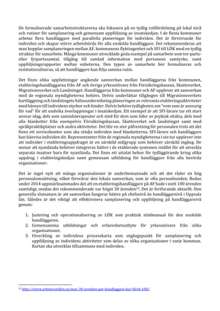 De formaliserade samarbetsstrukturerna ska fokusera på en tydlig rollfördelning på lokal nivå
och rutiner för samplanering och gemensam uppföljning av insatskedjan. I de flesta kommuner
arbetar flera handläggare med parallella planeringar för individen. Det är förvirrande för
individen och skapar större arbetsbörda för alla enskilda handläggare. Det rekommenderas att
man kopplar samplaneringen mellan AF, kommunens flyktingenhet och SFI till LÖK med en tydlig
struktur för samarbete. Många kommuner utvecklade goda exempel på samarbete som tre-parts-
eller fyrpartssamtal, tillgång till samlad information med personens samtycke, samt
uppföljningsrapporter mellan enheterna. Den typen av samarbete bör formaliseras och
institutionaliseras, så att handläggare kan följa samma rutin.
Det finns olika uppfattningar angående samverkan mellan handläggarna från kommunen,
etableringshandläggarna från AF och övriga yrkesutövare från Försäkringskassan, Skatteverket,
Migrationsverket och Landstinget. Handläggarna från kommuner och AF upplever att samverkan
med de regionala myndigheterna behövs. Delvis underlättar tillgången till Migrationsverkets
kartläggning och landstingets hälsoundersökning planeringen av relevanta etableringsaktiviteter
med hänsyn till individens styrkor och hinder. Delvis behövs tydligheten om ”vem som är ansvarig
för vad” för att undvika överlappningar i insatskedjan. Ett exempel är att SFI-lärare tar ett stort
ansvar idag, dels som samtalsterapeuter och stöd för dem som lider av psykisk ohälsa, dels med
alla blanketter från exempelvis Försäkringskassan, Skatteverket och landstinget samt med
språkpraktikplatser och andra aktiviteter. Det blir en stor påfrestning för personalen trots att det
finns ett servicekontor som ska stödja individen med blanketterna. SFI-lärare och handläggare
kan hänvisa individen dit. Representanter från de regionala myndigheterna i sin tur upplever inte
att individer i etableringsuppdraget är en särskild målgrupp som behöver särskild ingång. De
menar att nyanlända behöver integreras bättre i de etablerade systemen istället för att utveckla
separata insatser bara för nyanlända. Det finns ett uttalat behov för tydliggörande kring olika
uppdrag i etableringskedjan samt gemensam utbildning för handläggare från alla berörda
organisationer.
Det är inget nytt att många organisationer är underbemannade och att det råder en hög
personalomsättning, vilket försvårar den lokala samverkan, som är ofta personbunden. Redan
under 2014 uppmärksammades det att en etableringshandläggare på AF hade i snitt 100 ärenden
samtidigt, medan det rekommenderade var högst 30 ärenden23. Det är fortfarande aktuellt. Den
generella slutsatsen är att samverkan fungerar bättre på chefsnivå än handläggarnivå i Uppsala
län. Således är det viktigt att effektivisera samplanering och uppföljning på handläggarnivå
genom:
1. Justering och operationalisering av LÖK som praktisk stödmanual för den enskilde
handläggaren.
2. Gemensamma utbildningar och erfarenhetsutbyte för yrkesutövare från olika
organisationer.
3. Utveckling av individens processkarta som utgångspunkt för samplanering och
uppföljning av individens aktiviteter som delas av olika organisationer i varje kommun.
Kartan ska utvecklas tillsammans med individen.
23 http://www.arbetsvarlden.se/max-30-arenden-per-handlaggare-har-blivit-100/
 