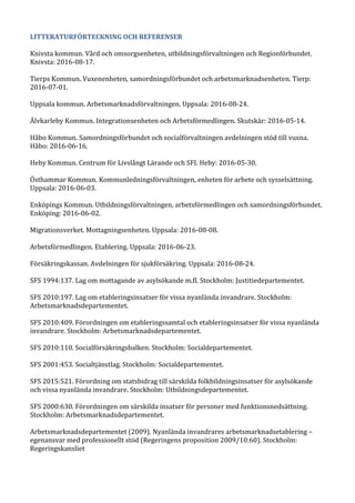 LITTERATURFÖRTECKNING OCH REFERENSER
Knivsta kommun. Vård och omsorgsenheten, utbildningsförvaltningen och Regionförbundet.
Knivsta: 2016-08-17.
Tierps Kommun. Vuxenenheten, samordningsförbundet och arbetsmarknadsenheten. Tierp:
2016-07-01.
Uppsala kommun. Arbetsmarknadsförvaltningen. Uppsala: 2016-08-24.
Älvkarleby Kommun. Integrationsenheten och Arbetsförmedlingen. Skutskär: 2016-05-14.
Håbo Kommun. Samordningsförbundet och socialförvaltningen avdelningen stöd till vuxna.
Håbo: 2016-06-16.
Heby Kommun. Centrum för Livslångt Lärande och SFI. Heby: 2016-05-30.
Östhammar Kommun. Kommunledningsförvaltningen, enheten för arbete och sysselsättning.
Uppsala: 2016-06-03.
Enköpings Kommun. Utbildningsförvaltningen, arbetsförmedlingen och samordningsförbundet.
Enköping: 2016-06-02.
Migrationsverket. Mottagningsenheten. Uppsala: 2016-08-08.
Arbetsförmedlingen. Etablering. Uppsala: 2016-06-23.
Försäkringskassan. Avdelningen för sjukförsäkring. Uppsala: 2016-08-24.
SFS 1994:137. Lag om mottagande av asylsökande m.fl. Stockholm: Justitiedepartementet.
SFS 2010:197. Lag om etableringsinsatser för vissa nyanlända invandrare. Stockholm:
Arbetsmarknadsdepartementet.
SFS 2010:409. Förordningen om etableringssamtal och etableringsinsatser för vissa nyanlända
invandrare. Stockholm: Arbetsmarknadsdepartementet.
SFS 2010:110. Socialförsäkringsbalken. Stockholm: Socialdepartementet.
SFS 2001:453. Socialtjänstlag. Stockholm: Socialdepartementet.
SFS 2015:521. Förordning om statsbidrag till särskilda folkbildningsinsatser för asylsökande
och vissa nyanlända invandrare. Stockholm: Utbildningsdepartementet.
SFS 2000:630. Förordningen om särskilda insatser för personer med funktionsnedsättning.
Stockholm: Arbetsmarknadsdepartementet.
Arbetsmarknadsdepartementet (2009). Nyanlända invandrares arbetsmarknadsetablering –
egenansvar med professionellt stöd (Regeringens proposition 2009/10:60). Stockholm:
Regeringskansliet
 