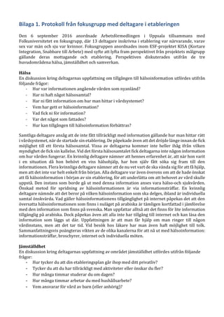 Bilaga 1. Protokoll från fokusgrupp med deltagare i etableringen
Den 6 september 2016 anordnade Arbetsförmedlingen i Uppsala tillsammans med
Folkuniversitetet en fokusgrupp, där 13 deltagare inskrivna i etablering var närvarande, varav
sex var män och sju var kvinnor. Fokusgruppen anordnades inom ESF-projektet KISA (Kortare
Integration, Snabbare till Arbete) med syfte att lyfta fram perspektivet från projektets målgrupp
gällande deras mottagande och etablering. Perspektiven diskuterades utifrån de tre
huvudområdena hälsa, jämställdhet och samverkan.
Hälsa
En diskussion kring deltagarnas uppfattning om tillgången till hälsoinformation utfördes utifrån
följande frågor:
- Hur var informationen angående vården som nyanländ?
- Har ni haft något hälsosamtal?
- Har ni fått information om hur man hittar i vårdsystemet?
- Vem har gett er hälsoinformation?
- Vad fick ni för information?
- Var det något som fattades?
- Hur kan tillgången till hälsoinformation förbättras?
Samtliga deltagare ansåg att de inte fått tillräckligt med information gällande hur man hittar rätt
i vårdsystemet, när de startade sin etablering. De påpekade även att det dröjde länge innan de fick
möjlighet till ett första hälsosamtal. Vissa av deltagarna kommer inte heller ihåg ifrån vilken
myndighet de fick sin kallelse. Vid det första hälsosamtalet fick deltagarna inte någon information
om hur vården fungerar. En kvinnlig deltagare nämner att hennes erfarenhet är, att när hon varit
i en situation då hon behövt en viss hälsohjälp, har hon själv fått söka sig fram till den
informationen. Flera kvinnliga deltagare nämner att de nu vet vart de ska vända sig för att få hjälp,
men att det inte var helt enkelt från början. Alla deltagare var även överens om att de hade önskat
att få hälsoinformation i början av sin etablering, för att underlätta om att behovet av vård skulle
uppstå. Den instans som borde gå ut med denna information anses vara hälso-och sjukvården.
Önskad metod för spridning av hälsoinformationen är via informationsträffar. En kvinnlig
deltagare nämnde att det beror på vilken hälsoinformation som ska delges, ibland är individuella
samtal önskvärda. Vad gäller hälsoinformationens tillgänglighet på internet påpekas det att den
översatta hälsoinformationen som finns i nuläget på arabiska är tämligen kortfattad i jämförelse
med den information som finns på svenska. Man uppfattar alltså att det finns för lite information
tillgänglig på arabiska. Dock påpekas även att alla inte har tillgång till internet och kan läsa den
information som läggs ut där. Uppfattningen är att man får hjälp om man ringer till någon
vårdinstans, men att det tar tid. Vid besök hos läkare har man även haft möjlighet till tolk.
Sammanfattningsvis poängteras vikten av de olika kanalerna för att nå ut med hälsoinformation:
informationsträffar, broschyrer, internet och individuella möten.
Jämställdhet
En diskussion kring deltagarnas uppfattning av området jämställdhet utfördes utifrån följande
frågor:
- Hur tycker du att din etableringsplan går ihop med ditt privatliv?
- Tycker du att du har tillräckligt med aktiviteter eller önskar du fler?
- Hur många timmar studerar du om dagen?
- Hur många timmar arbetar du med hushållsarbete?
- Vem ansvarar för vård av barn (eller anhörig)?
 