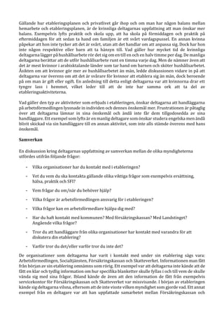 Gällande hur etableringsplanen och privatlivet går ihop och om man har någon balans mellan
hemarbete och etableringsplanen, är de kvinnliga deltagarnas uppfattning att man önskar mer
balans. Exempelvis lyfts praktik och skola upp, att ha skola på förmiddagen och praktik på
eftermiddagen för att sedan ta hand om familjen är ett svårt vardagspussel. En annan kvinna
påpekar att hon inte tycker att det är svårt, utan att det handlar om att anpassa sig. Dock har hon
inte någon respektive eller barn att ta hänsyn till. Vad gäller hur mycket tid de kvinnliga
deltagarna lägger på hushållsarbete rör det sig om en till en och en halv timme per dag. De manliga
deltagarna berättar att de utför hushållsarbete runt en timma varje dag. Men de nämner även att
det är mest kvinnor i arabisktalande länder som tar hand om barnen och sköter hushållsarbetet.
Åsikten om att kvinnor gör mer av hushållsarbetet än män, ledde diskussionen vidare in på att
deltagarna var överens om att det är svårare för kvinnor att etablera sig än män, dock beroende
på om man är gift eller ogift. En anledning till detta enligt deltagarna var att kvinnorna drar ett
tyngre lass i hemmet, vilket leder till att de inte har samma ork att ta del av
etableringsaktiviteterna.
Vad gäller den typ av aktiviteter som erbjuds i etableringen, önskar deltagarna att handläggarna
på arbetsförmedlingen lyssnade in individen och dennes önskemål mer. Frustrationen är påtaglig
över att deltagarna lämnar in sina önskemål och ändå inte får dem tillgodosedda av sina
handläggare. Ett exempel som lyfts är en manlig deltagare som önskar studera engelska men ändå
blivit skickad via sin handläggare till en annan aktivitet, som inte alls stämde överens med hans
önskemål.
Samverkan
En diskussion kring deltagarnas uppfattning av samverkan mellan de olika myndigheterna
utfördes utifrån följande frågor:
- Vilka organisationer har du kontakt med i etableringen?
- Vet du vem du ska kontakta gällande olika viktiga frågor som exempelvis ersättning,
hälsa, praktik och SFI?
- Vem frågar du om/när du behöver hjälp?
- Vilka frågor är arbetsförmedlingen ansvarig för i etableringen?
- Vilka frågor kan en arbetsförmedlare hjälpa dig med?
- Har du haft kontakt med kommunen? Med försäkringskassan? Med Landstinget?
Angående vilka frågor?
- Tror du att handläggare från olika organisationer har kontakt med varandra för att
diskutera din etablering?
- Varför tror du det/eller varför tror du inte det?
De organisationer som deltagarna har varit i kontakt med under sin etablering sägs vara:
Arbetsförmedlingen, Socialtjänsten, Försäkringskassan och Skatteverket. Informationen man fått
från början av sin etablering omnämns som rörig. Ett exempel var att deltagarna inte kände att de
fått en klar och tydlig information om hur specifika blanketter skulle fyllas i och till vem de skulle
vända sig med sina frågor. Ibland kände de även att den information de fått från exempelvis
servicekontor för Försäkringskassan och Skatteverket var missvisande. I början av etableringen
kände sig deltagarna vilsna, eftersom att de inte visste vilken myndighet som gjorde vad. Ett annat
exempel från en deltagare var att han uppfattade samarbetet mellan Försäkringskassan och
 