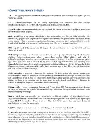 FÖRKORTNINGAR OCH BEGREPP
ABO – anläggningsboende anordnat av Migrationsverket för personer som har sökt asyl och
väntar på beslut.
AF – Arbetsförmedlingen är en statlig myndighet som ansvarar för den statliga
arbetsförmedlingen och för den arbetsmarknadspolitiska verksamheten.
Asylsökande – en person som befinner sig i ett land, där denne ansökt om skydd (asyl) men ännu
inte fått sin ansökan avgjord.
Civila samhället – en arena, skild från staten, marknaden och det enskilda hushållet, där
människor, grupper och organisationer agerar tillsammans för gemensamma intressen. Inom
denna arena verkar organisationer, sammanslutningar och andra aktörer, t.ex. nätverk, som är
fristående från såväl stat, kommun och landsting som från det privata näringslivet.
EBO – eget boende till exempel hos släktingar eller vänner för personer som har sökt asyl och
väntar på beslut.
Etableringsinsatser – insatser anordnade för att snabba på nyanländas väg till arbete eller
studier. Etableringsinsatserna görs i samverkan mellan olika aktörer och det är
Arbetsförmedlingen som har det samordnande ansvaret. Rätten till etableringsinsatser gäller
nyanlända personer mellan 20 och 65 år som har fått uppehållstillstånd som flykting eller
skyddsbehövande samt deras anhöriga, om dessa anlänt senast sex år efter att deras anknytning
i Sverige togs emot i en kommun. Det gäller även personer som är över 18 år, inte går i gymnasiet
och som saknar föräldrar i Sverige.
IGMA metoden – Innovative Guidance Methodology for Integration into Labour Market and
Education (från engelska, innovativ yrkesvägledningsmetod för integration på arbetsmarknaden
och i utbildning) är en metod för effektivare etableringsinsatser genom samverkan mellan olika
aktörer på lokal nivå. Metoden har sitt ursprung i en nederländsk modell DLM – Distance to
Labour Market (från engelska, avstånd till arbetsmarknad).
KISA-projekt – Kortare Integration Snabbare till Arbete är ett ESF-finansierat projekt med målet
att utveckla modeller för att effektivisera etablering i arbetslivet för nyanlända kvinnor och män
inom etableringsuppdraget.
LÖK – lokal överenskommelse om nyanländas etablering mellan AF, Försäkringskassan,
Migrationsverket och länsstyrelsen som de nämnda myndigheterna fick i uppdrag av regeringen
från år 2012. Målet med uppdraget är att utveckla och förbättra samverkan och samordningen i
etableringsprocessen för nyanlända.
NAVET – Uppsala kommuns enhet för utbildnings- och arbetsmarknadsinsatser.
Nyanländ – en person som blivit mottagen i en kommun och har beviljats uppehållstillstånd för
bosättning på grund av flyktingskäl eller andra skyddsskäl, till exempel kvotflykting, massflykting
samt på grund av synnerliga eller särskilt ömmande omständigheter. Anhöriga till dessa personer
anses också vara nyanlända. En person är nyanländ under tiden som hen omfattas av lagen om
etableringsinsatser, det vill säga två till tre år.
 
