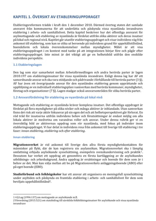 KAPITEL 1. ÖVERSIKT AV ETABLERINGUPPDRAGET
Etableringsreformen trädde i kraft den 1 december 2010. Därmed övertog staten det samlade
ansvaret från kommunerna för att underlätta och påskynda vissa nyanlända invandrares
etablering i arbets- och samhällslivet. Detta kapitel beskriver hur det offentliga ansvaret för
asylmottagande och etablering av nyanlända är fördelat utifrån olika aktörer och deras insatser
på lokal och regional nivå. Kapitlet går utanför etableringsuppdraget och visar individens väg från
ankomst till etablering, som kan se olika ut beroende på individens grund för uppehållstillstånd,
boendeform och lokala överenskommelser mellan myndigheter. Målet är att visa
etableringsuppdraget i en kontext med tanke på att integrationen börjar före och pågår efter
etableringsuppdraget. Inte minst är det viktigt att ge en helhetsbild utifrån den enskilde
individens perspektiv.
1.1 Etableringslagen
Den lag som styr samarbetet mellan Arbetsförmedlingen och andra berörda parter är lagen
2010:197 om etableringsinsatser för vissa nyanlända invandrare. Enligt denna lag har AF ett
samordnande ansvar och ska vara stödjande och pådrivande i förhållande till berörda parter (3 §).
AF har även ett övergripande ansvar för den nyanländes etablering genom upprättande och
uppföljning av en individuell etableringsplan i samverkan med berörda kommuner, myndigheter,
företag och organisationer (7 §). Lagen stadgar också ansvarsområden för olika berörda parter.
1.2 Ansvarsfördelning för etablering av nyanlända på lokal nivå
Mottagande och etablering av nyanlända kräver komplexa insatser. Det offentliga uppdraget är
fördelat på flera myndigheter på olika nivåer och många aktörer är inblandade. Utan samverkan
finns det risk att varje aktör fokuserar på sin egen del och att helhetsperspektivet går förlorat. En
röd tråd för insatserna utifrån individens behov och förutsättningar är endast möjlig om alla
lokala aktörer är medvetna om varandras roller och ansvar. Under denna rubrik ger vi en
översiktlig bild av aktörernas uppdrag som rör nyanlända, med fokus på individer inom
etableringsuppdraget. Vi har delat in individens resa från ankomst till Sverige till etablering i tre
faser: innan etablering, etablering och efter etablering.
Innan etablering
Migrationsverket är vid ankomst till Sverige den allra första myndighetskontakten för
människor på flykt, där de kan registrera sin asylansökan. Migrationsverket ska i lämplig
omfattning erbjuda asylsökande sysselsättning, exempelvis svenskundervisning och praktik1.
Dessutom har verket ett uppdrag att genomföra en första kartläggning av de asylsökandes
utbildnings- och yrkesbakgrund. Andra uppdrag är ersättningar och boende för dem som är i
behov av det. Man kan välja mellan att bo på Migrationsverkets anläggningsboende (ABO) eller
på eget boende (EBO).
Studieförbund och folkhögskolor har ett ansvar att organisera en meningsfull sysselsättning
under asyltiden och påskynda en framtida etablering i arbets- och samhällslivet för dem som
beviljats uppehållstillstånd2.
1 4 § Lag (1994:137) om mottagande av asylsökande m.fl.
2 Förordning (2015:521) om statsbidrag till särskilda folkbildningsinsatser för asylsökande och vissa nyanlända
invandrare
 