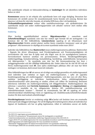Alla asylsökande erbjuds en hälsoundersökning av landstinget för att identifiera individens
behov av vård.
Kommunens ansvar är att erbjuda alla asylsökande barn och unga skolgång. Dessutom har
kommunen ett särskilt ansvar för ensamkommande barns boende och omsorg. Barnen kan
placeras i ett hem för vård eller boende, ett så kallat HVB-hem, eller i ett familjehem.
Civilsamhällsorganisationer ordnar olika samhällsorienterings- och språkaktiviteter för
asylsökande innan och under etableringsperioden och utbudet varierar stort mellan olika
kommuner.
Etablering
Efter beviljat uppehållstillstånd anvisar Migrationsverket i samarbete med
Arbetsförmedlingen nyanlända som inte har ordnat eget boende till ett mottagande i en
kommun där de blir folkbokförda. Länsstyrelsens uppdrag är att tillsammans med
Migrationsverket fördela antalet platser mellan länets respektive kommuner samt att göra
prognoser3. Alla kommuner är skyldiga att ta emot nyanlända sedan mars 20164.
Individer ska folkbokföras hos Skatteverket innan etableringsinsatserna påbörjas. Skatteverket
i Uppsala län driver tillsammans med Försäkringskassan och Pensionsmyndigheten ett
servicekontor där man kan få hjälp med alla frågor som de tre myndigheterna hanterar.
Servicekontoret hanterar ansökan om personnummer, ID-kort, försäkringstillhörighet,
etableringstillägg, bostadsersättning, bostadsbidrag, barnbidrag, underhållsstöd, barnpension
och ålderspension 5 . De nyanlända som inte har fått kommunplacering bor kvar i
anläggningsboendet och blir tillfälligt folkbokförda där. Under tiden har de rätt till SFI och ett
första etableringssamtal med AF, men själva etableringen påbörjas efter att man har blivit
mottagen i en kommun, dock senast inom tolv månader.
Efter folkbokföringen har AF ett ansvar att så tidigt som möjligt genomföra ett etableringssamtal
med individen som omfattas av lagen om etableringsinsatser, i syfte att upprätta
bosättningsunderlag och etableringsplan6 . Etableringssamtalen, som kan vara ett eller flera,
omfattar kartläggning av individens familjesituation, hälsa, utbildningsbakgrund,
arbetslivserfarenhet samt planering av studier, arbete och villkor för bosättning. Dessutom
informeras individen om etableringsersättning och tilläggsförmåner. Etableringsplanen ska
utformas i samarbete med berörda kommuner, myndigheter, företag och organisationer.
Planen ska innehålla de tre obligatoriska delarna SFI, samhällsorientering och
arbetsförberedande insatser 7 . Förutom de ovannämnda, har AF ett uppdrag att ordna
arbetslivsinriktad rehabilitering i form av vägledning och rehabiliterande/arbetsförberedande
insatser för dem med nedsatt arbetsförmåga8.
Försäkringskassan betalar ut ersättning enligt AF:s beslut och beslutar även om eventuella
behovsprövade tilläggsersättningar. För att få tillgång till ersättning krävs oftast att individen har
öppnat ett bankkonto och har en giltig legitimation, vilket är individens ansvar att skaffa.
3 Ds 2015:33, regeringens pressmeddelande 2016
4 Ds 2015:33, promemoria ”Ett gemensamt ansvar för mottagande av nyanlända”
5 Lokal överenskommelse om nyanländas etablering i Uppsala kommun från 2014-05-15
6 Lagen 2010:197 om etableringsinsatser för vissa nyanlända invandrare samt Förordningen 2010:409 om
etableringssamtal och etableringsinsatser för vissa nyanlända invandrare
7 Metodstöd ”Utgångspunkter för lokala överenskommelser om nyanländas etablering”
8 Förordningen 2000:630 om särskilda insatser för personer med funktionsnedsättning
 