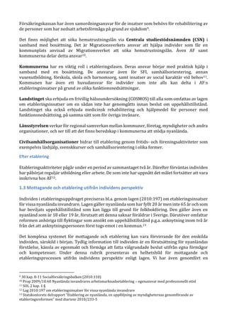Försäkringskassan har även samordningsansvar för de insatser som behövs för rehabilitering av
de personer som har nedsatt arbetsförmåga på grund av sjukdom9.
Det finns möjlighet att söka hemutrustningslån via Centrala studiestödsnämnden (CSN) i
samband med bosättning. Det är Migrationsverkets ansvar att hjälpa individer som får en
kommunplats anvisad av Migrationsverket att söka hemutrustningslån. Även AF samt
kommunerna delar detta ansvar10.
Kommunerna har en viktig roll i etableringsfasen. Deras ansvar börjar med praktisk hjälp i
samband med en bosättning. De ansvarar även för SFI, samhällsorientering, annan
vuxenutbildning, förskola, skola och barnomsorg, samt insatser av social karaktär vid behov11.
Kommunen har även ett huvudansvar för individer som inte alls kan delta i AF:s
etableringsinsatser på grund av olika funktionsnedsättningar.
Landstinget ska erbjuda en frivillig hälsoundersökning (COSMOS) till alla som omfattas av lagen
om etableringsinsatser om en sådan inte har genomgåtts innan beslut om uppehållstillstånd.
Landstinget ska också erbjuda medicinsk rehabilitering och hjälpmedel för personer med
funktionsnedsättning, på samma sätt som för övriga invånare.
Länsstyrelsen verkar för regional samverkan mellan kommuner, företag, myndigheter och andra
organisationer, och ser till att det finns beredskap i kommunerna att stödja nyanlända.
Civilsamhällsorganisationer bidrar till etablering genom fritids- och föreningsaktiviteter som
exempelvis läxhjälp, svenskkurser och samhällsorientering i olika former.
Efter etablering
Etableringsaktiviteter pågår under en period av sammantaget två år. Därefter förväntas individen
har påbörjat reguljär utbildning eller arbete. De som inte har uppnått det målet fortsätter att vara
inskrivna hos AF12.
1.3 Mottagande och etablering utifrån individens perspektiv
Individen i etableringsuppdraget preciseras bl.a. genom lagen (2010:197) om etableringsinsatser
för vissa nyanlända invandrare. Lagen gäller nyanlända som har fyllt 20 år men inte 65 år och som
har beviljats uppehållstillstånd som kan ligga till grund för folkbokföring. Den gäller även en
nyanländ som är 18 eller 19 år, förutsatt att denna saknar föräldrar i Sverige. Därutöver omfattar
reformen anhöriga till flyktingar som ansökt om uppehållstillstånd p.g.a. anknytning inom två år
från det att anknytningspersonen först togs emot i en kommun.13
Det komplexa systemet för mottagande och etablering kan vara förvirrande för den enskilda
individen, särskild i början. Tydlig information till individen är en förutsättning för nyanländas
förståelse, känsla av egenmakt och förmåga att fatta välgrundade beslut utifrån egna förmågor
och kompetenser. Under denna rubrik presenteras en helhetsbild för mottagande och
etableringsprocessen utifrån individens perspektiv enligt lagen. Vi har även genomfört en
9 30 kap. 8-11 Socialförsäkringsbalken (2010:110)
10 Prop 2009/10:60 Nyanlända invandrares arbetsmarknadsetablering – egenansvar med professionellt stöd
11 SOL 2 kap. 1 §
12 Lag 2010:197 om etableringsinsatser för vissa nyanlända invandrare
13 Statskontorets delrapport ”Etablering av nyanlända, en uppföljning av myndigheternas genomförande av
etableringsreformen” med diarienr 2010/233-5
 