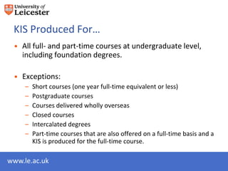 KIS Produced For…
 • All full- and part-time courses at undergraduate level,
   including foundation degrees.

 • Exceptions:
     –   Short courses (one year full-time equivalent or less)
     –   Postgraduate courses
     –   Courses delivered wholly overseas
     –   Closed courses
     –   Intercalated degrees
     –   Part-time courses that are also offered on a full-time basis and a
         KIS is produced for the full-time course.

www.le.ac.uk
 