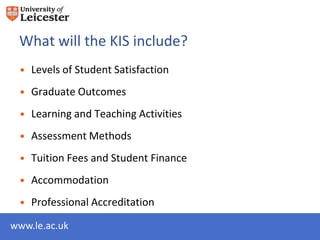 What will the KIS include?
 • Levels of Student Satisfaction
 • Graduate Outcomes
 • Learning and Teaching Activities
 • Assessment Methods
 • Tuition Fees and Student Finance
 • Accommodation
 • Professional Accreditation

www.le.ac.uk
 